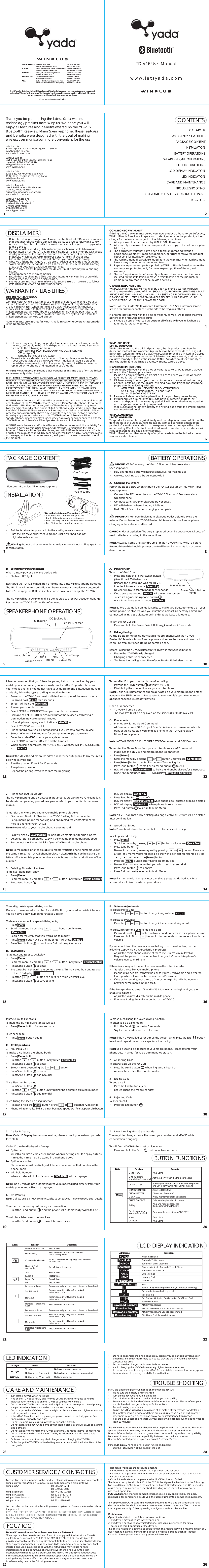 5.  Caller ID DisplayNote: Caller ID Display is a network service; please consult your network provider for details.Caller ID can be displayed in 3 ways:a) By Name   YD-V16 can display the caller’s name when receiving call. To display caller’s   name, the name must be stored in the phone book.b)  By Phone Number  Phone number will be displayed if there is no record of that number in the  phone bookc) Withheld Number  When a caller withholds his number,   WITHHELD   will be displayedNote: The YD-V16 do not automatically save numbers dialed directly from your mobile phone and will not be displayed. 6. Call WaitingNote: Call Waiting is a network service, please consult your network provider for details.To accept an incoming call during a conversation:•  Press the Send button        and the phone will automatically switch to Line 2To switch calls between the two lines:•  Press the Send button        to switch between lines•  Turn off the YD-V16 when not in use•  Attach the YD-V16 carefully and firmly to your rearview mirror (Please refer to   instructions on how to attach the YD-V16 to your rearview mirror)•  Do not let the YD-V16 be in contact with liquid as it is not waterproof. Avoid putting   it in places where there is excessive moisture and humidity.•  Do not expose the YD-V16 to direct sunlight or place in areas with high temperature,   as it may result in an explosion•  If the YD-V16 is not in use for a prolonged period, store in a cool, dry place, free   from moisture, humidity and dust•  Do not use abrasive cleaning solvents to clean the YD-V16•  Do not expose the YD-V16 to contact with sharp objects as this will cause scratching  and damage•  Do not stick anything inside the YD-V16 as this may damage internal components•  Do not attempt to disassemble the YD-V16, as it does not contain serviceable  components•  Only use the manufacturer supplied charger when charging the YD-V16•  Only charge the YD-V16’s built-in battery in accordance with the instructions of this  user guideFor questions or issues regarding the product, please visit www.letsyada.com or contact Winplus in your area/region to speak to our customer service representative:Winplus USA    Tel. 866-294-9244      Tel. 310-638-0588Winplus Europe  Tel. 44-1440-713888Winplus Australia    Tel. 61-3-9720-4143Winplus New Zealand    Tel. 62-9-5254575Winplus Asia    Tel. 852-2798-8932You can also contact us online by visiting www.winplus.com for more information about the product.IF YOU ARE EXPERIENCING ANY ISSUES WITH THE PRODUCT DURING OPERATION, DO NOT RETURN THE PRODUCT TO THE STORE. CONTACT WINPLUS DIRECTLY FOR INSTRUCTIONS ON HOW TO RETURN/EXCHANGE THE PRODUCT.•  Do not disassemble the charger as it may expose you to dangerous voltages or   other risks.  Incorrect reassembly can cause electric shock when the YD-V16 is  subsequently used•  Do not use the charger outdoors or in damp areas•  Avoid charging the YD-V16 in extremely high or low temperatures•  It is recommended to charge the YD-V16 immediately whenever low battery power   is encountered to prolong durability &amp; standby timeIf you are unable to pair your mobile phone with the YD-V16:•  Make sure the battery is fully charged•  Turn off the YD-V16 and turn it on again•  Turn off all other Bluetooth® devices before you start pairing •  Ensure your mobile handset’s Bluetooth® feature is activated. Please refer to your   mobile handset user guide for specific instructions•  Repeat pairing procedures•  Ensure the YD-V16 is within a maximum of 10 meters of your mobile handset(s) or  Bluetooth® enabled device and there are no obstructions, such as wall or other   electronic devices, in between as it may cause interference transmission•  If all the above steps do not resolve your problem, please remove the battery for at   least 20 minutesThe YD-V16 Rearview Mirror Speakerphone is compliant with and adopts the Bluetooth®Specification V1.2.  However, interoperability between the device and other Bluetooth®-enabled products is not guaranteed because it depends on compatibility. For more information on the compatibility between the device and other Bluetooth®-enabled products, please contact Customer Service.If the LCD display hanged or all button functions disabled:•  Use the RESET switch at the back of the unitWINPLUS NORTH AMERICALIMITED WARRANTYWINPLUS North America warrants, to the original purchaser, that its products are free from defects in material and workmanship for 90 days from the date of original purchase.  Where permitted by law, WINPLUS North America’s liability shall be limited to that set forth in this limited express warranty.  This limited express warranty shall be the exclusive remedy of the purchaser and WINPLUS North America makes no other warranty of any kind aside from the limited express warranty stated above.   Note: Warranty only applies for North American customers or purchases made in the North America.YD-V16 User Manual www.letsyada.comThank you for purchasing the latest Yada wireless technology product from Winplus. We hope you will enjoy all features and benefits offered by the YD-V16 Bluetooth® Rearview Mirror Speakerphone. These features and benefits were designed with the goal of making wireless communication more convenient for the user. Winplus USA375 W. Apra St. Rancho Dominguez, CA 90220info@winplususa.comwww.winplususa.comWinplus EuropeUnit 4, Two Counties Estate, Falconer Road, Haverhill, Suffolk CB9 7XZ, UKinfo@winplus-europe.comwww.winplus.netWinplus AsiaSuite 6-11, 7th Flr Corporation Park11 On Lanai St., Shatin NT, Hong Kong  info@winplus.netwww.winplus.netWinplus AustraliaUnit 2, 991Mountain Hwy Boronia Victoria, Australie 3155 customercare@winplus.com.auwww.winplus.com.auWinplus New Zealand22-24 Olive Road, PenroseAukland, New ZealandGriffiths Equipmentweb@griffiths.co.nzwww.types.co.nz•  Distracted driving is dangerous.  Always use the Bluetooth® Device in a manner   that does not reduce your attention and ability to drive carefully and safely.•  Adhere to all applicable traffic laws and motor vehicle regulations applicable   to the device.•  Consult local laws and regulations for any restrictions on installation or use.•  Do not install on or near an airbag. Such installation could interfere with airbag   deployment or could cause the product or another object to become a   projectile, which could result in serious personal injury to occupants.•  Ensure the product location will not obstruct your vision while driving.•  Observe all signs that require an electrical device or RF radio product to be   switched off in the designated areas. These could include hospitals, blasting   areas, and potentially explosive atmospheres.•  Never allow children to play with the device. Small parts may be a choking  hazard.•  Always practice safe driving habits.•  Ensure that the charging cable does not interfere with your line of site while   driving when the device is being charge.•  Improper use and installation may cause severe injuries, make sure to follow   installation instruction and safety procedure.CONTENTS1 23 4DISCLAIMERWARRANTY / LIABILITIESPACKAGE CONTENTINSTALLATIONBATTERY OPERATIONSSPEAKERPHONE OPERATIONSBUTTON FUNCTIONSLCD DISPLAY INDICATIONLED INDICATIONCARE AND MAINTENANCETROUBLE SHOOTINGCUSTOMER SERVICE / CONTACT US PAGEFCC/ ICCDISCLAIMERWARRANTY / LIABILITIESPACKAGE CONTENT SPEAKERPHONE OPERATIONSBATTERY OPERATIONSBUTTON FUNCTIONS LCD DISPLAY INDICATIONTROUBLE SHOOTINGFCC/ ICC LED INDICATIONCARE AND MAINTENANCECUSTOMER SERVICE / CONTACT US INSTALLATION© 2008 Winplus North America Inc. All Rights Reserved. Winplus, the logo design, and yada are trademarks or registered trademarks of Winplus North America Inc. The Bluetooth® word mark and logos are owned by the Bluetooth SIG, Inc. and any use of such marks by Winplus North America Inc. is under license.U.S. and International Patents PendingCONDITIONS OF WARRANTYIf during the 90 day warranty period your new product is found to be defective, WINPLUS North America will repair such defect, or replace the product, without charge for parts or labor subject to the following conditions:1.  All repairs must be performed by WINPLUS North America.2.  All warranty claims must be accompanied by a copy of the sales receipt or   bill of sale.3.  The equipment must not have been altered or damaged through   negligence, accident, improper operation, or failure to follow the product   instructions for installation, use, or care.4.  The replacement of parts is excluded from the warranty when replacement   is necessary due to normal wear and tear.5.  Repair or replacement parts supplied by WINPLUS North America under this   warranty are protected only for the unexpired portion of the original  warranty.6.  This is a “repair or replace” warranty only, and does not cover the costs   incurred for the installation, removal or reinstallation of the product, or   damage to any mobile phone devise or vehicle.OWNER’S RESPONSIBILITIES:WINPLUS North America will make every effort to provide warranty service within a reasonable period of time.  SHOULD YOU HAVE ANY QUESTIONS ABOUT SERVICE RECEIVED OR IF YOU WOULD LIKE ASSISTANCE IN OBTAINING SERVICE, PLEASE CALL TOLL FREE 1.866.294.9244 DURING REGULAR BUSINESS HOURS MONDAY THROUGH FRIDAY 9:00 AM TO 5:00PM.Note:  Toll Free # is for North America Customers ONLY. See Customer service section for customer contact numbers for other regions/offices.In order to provide you with the proper warranty service, we request that you adhere to the following procedure:1.  Include a copy of your sales receipt or bill of sale with your unit when it is   returned for warranty service.NORTH AMERICAEUROPEAUSTRALIANEW ZEALANDASIATel: 310-638-0588Fax: 310-496-2740Tel: 44-1440-713888Fax: 44-1440-713889Tel: 61-3-9720-4143Fax: 61-3-9720-4165Tel: 64-9-5254575Fax: 64-9-5256817Tel: 852-2798-8932Fax: 852-2795-0241375 West Apra StreetRancho Dominguez, CA 90220Unit 4, Two Counties Estate, Falconer Road,Haverhill, Suffolk CB9 7XZ, U.K.Unit 2, 991 Mountain Hwy Boronia,Victoria, Australia, 315522-24 Olive Road, Penrose,Auckland, New ZealandSuites 6-11, 7th Floor Corporation Park,11 On Lai Street Shatin, N.T., Hong Kong2.  If it is necessary to return your product for service, please return it securely   packed, preferably in the original shipping box, and freight and insurance   prepaid to the following address:      ATTN: WINPLUS YADA BLUETOOTH® PRODUCTS RETURNS    375 W. Apra St.    Rancho Dominguez, CA 902203.  Please include a detailed explanation of the problem you are having.4.  If your product is found by WINPLUS North America to have a defect in   material or workmanship, within the warranty period, it will be repaired or   replaced at no charge and returned to you prepaid.WINPLUS North America makes no other warranty of any kind aside from the limited express warranty stated herein.DISCLAIMER OF WARRANTIES, INCLUDING WARRANTY OF MERCHANTABILITY AND WARRANTY OF FITNESS FOR PARTICULAR PURPOSE:  EXCEPT AS SPECIFICALLY SET FORTH HEREIN, NO WARRANTY OR REPRESENTATION, EXPRESS OR IMPLIED, IS MADE AS TO THE YD-V16 BLUETOOTH® REARVIEW MIRROR SPEAKERPHONE.  EXCEPT AS EXPRESSLY SET FORTH HEREIN, WINPLUS NORTH AMERICA AND/OR ITS AFFILIATES EXPRESSLY DISCLAIMS, WITHOUT LIMITATION, ANY STATUTORY WARRANTIES AND ALL IMPLIED WARRANTIES, INCLUDING ANY IMPLIED WARRANTY OF MERCHANTABILITY OR FITNESS FOR A PARTICULAR PURPOSE.   WINPLUS North America and/or its affiliates are not responsible for a user’s intended or actual use of the YD-V16 Bluetooth® Rearview Mirror Speakerphone.  In no event shall WINPLUS North America and/or its affiliates have any liability for any losses (whether direct or indirect, in contract, tort or otherwise) incurred in connection with the YD-V16 Bluetooth® Rearview Mirror Speakerphone. Neither shall WINPLUS North America and/or its affiliates have any liability for any decision, action or inaction taken by any person in reliance on the YD-V16 Bluetooth® Rearview Mirror Speakerphone, or for any delays, inaccuracies and/or errors in connection with the YD-V16 Bluetooth® Rearview Mirror Speakerphone and its functioning.WINPLUS North America and/or its affiliates shall have no responsibility or liability for damage and/or injury resulting from accidents while user is utilizing the YD-V16 Bluetooth® Rearview Mirror Speakerphone; and WINPLUS North America and/or its affiliates, the manufacturer, distributor and seller shall not be liable for any injury, loss or damage, incidental or consequential, arising out of the use or intended use of the product.  5 6WINPLUS EUROPELIMITED WARRANTY WINPLUS warrants, to the original purchaser, that its products are free from defects in material and workmanship for 12 months from the date of original purchase.  Where permitted by law, WINPLUS liability shall be limited to that set forth in this limited express warranty.  This limited express warranty shall be the exclusive remedy of the purchaser and WINPLUS makes no other warranty of any kind aside from the limited express warranty stated above.   OWNER’S RESPONSIBILITIES: In order to provide you with the proper warranty service, we request that you adhere to the following procedure:1.  Include a copy of your sales receipt or bill of sale with your unit when it is   returned for warranty service.2.  If it is necessary to return your product for service, please return it securely   packed, preferably in the original shipping box, and freight and insurance   prepaid to the following address:      ATTN: WINPLUS BLUETOOTH® PRODUCTS RETURNS    Unit 4, Two Counties Estate, Falconer Road                                        Haverhill, Suffolk CB9 7XZ, UK 3.  Please include a detailed explanation of the problem you are having.4.  If your product is found by WINPLUS to have a defect in material or   workmanship, within the warranty period, it will be repaired or replaced at   no charge and returned to you prepaid.    WINPLUS makes no other warranty of any kind aside from the limited express   warranty stated herein.WINPLUS AUSTRALIALIMITED WARRANTYThis product is warranted against faulty workmanship for a period of 12 months from the date of purchase. Winplus’ liability is limited to replacement of the product. Claims for associated or consequential loss or damage will not be accepted by Winplus. Product is not fitted, used or installed in accordance with instructions will not be eligible for warranty.WINPLUS makes no other warranty of any kind aside from the limited express warranty stated herein.•  Pull the tension clamp and clip to the existing rearview mirror•  Push the rearview mirror speakerphone until it is flushed against   original rearview mirror       Warning: Do not pull or remove the rearview mirror without pulling apart the tension clamp.B.  Low Battery Power IndicatorWhen battery power is low, the device will:•  Flash red LED lightRecharge the YD-V16 immediately after the low battery indicators are detected. The LED light will not turn on indicating battery power is completely consumed. Follow “Charging The Batteries” instructions above to recharge the YD-V16.The YD-V16 will not power on until it is connected to a power outlet to recharge. Recharge the YD-V16 sufficiently before using. 7 8        IMPORTANT: Before using the YD-V16 Bluetooth® Rearview Mirror Speakerphone:•  Fully charge the battery (8 hours continuous) for first time use•  Only use rechargeable batteries providedA.  Charging the BatteryFollow the steps below when charging the YD-V16 Bluetooth® Rearview Mirror Speakerphone•  Connect the DC power jack to the YD-V16 Bluetooth® Rearview Mirror  Speakerphone•  Connect car charger to cigarette power outlet•  LED will flash red when charging is initiated •  Red LED will flash off when charging is complete        IMPORTANT: Remove device from cigarette outlet before leaving the vehicle. Do not leave the YD-V16 Bluetooth® Rearview Mirror Speakerphone charging in the vehicle unattended.CAUTION: Risk of explosion if battery is replaced by an incorrect type. Dispose of used batteries according to the instructions.Note: Actual talk time and standby time for the YD-V16 will vary with different Bluetooth® enabled mobile phones due to different implementation of power down modes.A. Power on/offTo turn the YD-V16 on:•  Press and hold the Power Switch Button         until the LED flashes blue•  Release the button and wait for YD-V16   to enter into search mode  Searching•  Device will stay in search mode for 5 seconds•  If no device was found,  YD-V16  will stay on the screen •  To search again, press phone button   once to activate search mode  SearchingNote: Before automatic connection, please make sure Bluetooth® mode on your mobile phone is activated and you must have at least successfully paired and connected to YD-V16 at least once in order to activate this feature.To turn the YD-V16 off:•  Press and hold the Power Switch Button       for at least 5 seconds B. Pairing/LinkingPairing Bluetooth® enabled devices like mobile phones with the YD-V16 Bluetooth® Rearview Mirror Speakerphone authorizes the devices to work with each. This step only needs to be performed once. Before Pairing the YD-V16 Bluetooth® Rearview Mirror Speakerphone:•  Ensure the YD-V16 is fully charged•  Charging cable is disconnected•  You have the pairing instruction of your Bluetooth® wireless phone910It is recommended that you follow the pairing instructions provided by your mobile phone to ensure you successfully pair the YD-V16 Speakerphone with your mobile phone. If you do not have your mobile phone’s instruction manual available, follow the typical pairing instructions below:•  Power on the YD-V16 and wait until device completed the search mode•  Press and hold  MENU  for 2 seconds •  Screen will indicate  Pair Mode•  Turn on your mobile phone•  Select SET-UP or CONNECT from your mobile phone menu•  Find and select OPTION to discover Bluetooth® devices; establishing a   connection may take several minutes•  If found, phone display should indicate  YD-V16   or   Select “YD-V16” from the list•  Phone should give you a prompt asking if you want to pair the device•  Select OK or ACCEPT and wait for prompt to enter passkey or PIN•  Enter the code 0000 when a passkey is requested•  Select “OK” to pair the YD-V16 and the handset•  When pairing is complete, the YD-V16’s LCD will show PAIRING SUCCESSFUL  icon  Pair OKNote: If the YD-V16 and mobile handset did not successfully pair, follow the steps below to retry pairing:•  Turn the phone off; wait for 10 seconds•  Turn phone power on•  Repeat the pairing instructions from the beginningTo Link YD-V16 to your mobile phone after pairing:•  Pressing the SEND button       of your YD-V16 or •  Establishing the connection via your mobile phoneNote: Make sure Bluetooth® has been activated on your mobile phone before you press the SEND button.  (Please refer to your mobile’s operation manual about connecting Bluetooth® devices)Once it is connected: •  YD-V16 will emit a beep•  The mobile’s ID will be displayed on the screen (Ex. “Motorola V3”)C. Phonebook1.  Phonebook Set-up via AT Command  AT Command and OPP (Object Push Profile) function can automatically   transfer the contacts in your mobile phone to the YD-V16 Rearview  Mirror Speakerphone.Note: NOT ALL MOBILE PHONES SUPPORT AT Command and OPP FeaturesTo transfer the Phone Book from your mobile phone via AT Command:•  Make sure the YD-V16 and mobile phone is connected• Press  Menu•  Scroll the menu by pressing          or          button until you see  Contact list• Press  Menu  button to enter Phonebook Transfer Inquire•  Press Send button       to start or press End button       to end•  LCD will display  Downloading...  to indicate Phonebook transfer is in process•  Once transfer is successful, LCD will display  Download Complete11 122.  Phonebook Set-up via OPPThe YD-V16 supports single contact or group contacts transfer via OPP function. For details on operating procedures, please refer to your mobile phone’s user manualTo transfer the Phone Book from your mobile phone via OPP:• Disconnect Bluetooth® link from the YD-V16 setting (if it is connected)•  Setup mobile phone for copying and transferring the contacts from the   mobile phone to your YD-V16 Note: Please refer to your mobile phone’s user manual•  LCD will display  Downloading  to indicate contacts transfer is in process•  Once transfer is completed, LCD will show number of records transferred  •  Reconnect the Bluetooth® link of your YD-V16 and mobile phoneNote:  Some mobile phones are able to register multiple phone numbers under the same name. The YD-V16 phonebook can distinguish the numbers using the letters: &lt;M&gt; for mobile phone number, &lt;H&gt; for home number and &lt;O&gt; for office number 3.  Deleting Phonebook entries:To delete Phone Book entry:• Press  Menu•  Scroll the menu by pressing          or          button until you see  Delete Contact•  Press Send button•  LCD will display  Yes or No?•  Press Send button       to confirm.•  LCD will display  Deleting Contact  while phone book entries are being deleted•  LCD will display  Deleted ALL  when phone book is cleared•  Press End button       to return to Main MenuNote: YD-V16 does not allow deleting of a single entry; ALL entries will be deleted after confirmation4.  Speed Dial Set-upNote: Phonebook should be set up first to activate speed dialing.To set up speed dialing:• Press  Menu•  Scroll the menu by pressing          or          button until you see  Quick Dial•  Press Send button•  Browse for an empty memory slot by pressing          or          button. There are   a total of 3 memory slots for speed dialing with each slot represented by the            ,          button and the  Menu  button•  Press the  Menu  button after finding an empty slot•  Browse the phone number that you wish to set to speed dial•  Press Send button       to confirm•  Press End button       to return to Main MenuNote: If a memory slot is empty, user can simply press the desired key for 2 seconds then follow the above procedures.13 14To modify/delete speed dialing number:Once you have saved a number for a slot/button, you need to delete it before you can save a new number for that slot/button.To delete a number in a speed dialing entry:• Press  Menu•  Scroll the menu by pressing          or          button until you see     Quick Dial•  Search for the entry that you would like to modify• Press  Menu  button twice and the screen will show  Delete ?•  Press Send button       to confirm or End button       to cancelD. LCD DisplayTo adjust contrast of LCD Display:• Press  Menu•  Scroll the menu by pressing          or          button until you see  Contrast Setting•  Press Send button       to enter•  The status bar is shown in the contrast menu. This indicates the contrast level   of the LCD display•  Press the          or          button to adjust to desired contrast level•  Press Send button       to save settingE． Volume AdjustmentsTo adjust ring volume:•  Press the          or          button to adjust ring volume To adjust call volume:•  Press the          or          button to adjust the volume during a callTo adjust microphone volume during a call:•  Press and hold Up           button for two seconds to increase microphone volume•  Press and hold Down           button for two seconds to decrease microphone  volumeIf you cannot hear the person you are talking to on the other line, do the following steps while conversation is in progress:•  Adjust the microphone volume of the YD-V16 to maximum level or•  Request the person on the other line to adjust his/her mobile phone’s   volume level to maximumIf there is a strong echo when the person on the other line talks:•  Transfer the call to your mobile phone•  If echo disappeared, transfer the call to your YD-V16 again and lower the   loud speaker volume until echo is reduced/eliminated•  If the echo remains, root cause of the echo might be with the network   provider or the mobile phone itself. If the loudspeaker volume of the YD-V16 is too low or too high and you are unable to adjust it:•  Adjust the volume directly on the mobile phone•  Fine tune it using the volume control of the YD-V1615 16Mute/Un-mute FunctionsTo mute the YD-V16 during an active call:• Press  Menu  button for two secondsTo cancel mute:• Press  Menu  button againF. Call Operations1.  Making a CallTo make a call using the phone book:• Press  Menu  button•  Press the          or          button until you see  Contact list•  Press Send button       to enter •  Select name by pressing the          or          button•  Press Send button       to enter•  Press Send button       again to dialTo call last number dialed: •  Press Send button •  Press the          or          button until you find the desired last dialed number•  Press Send button       again to dialTo call using the speed dialing function:•  Press and hold the  Menu  button or the          or          button for 2 seconds •  Phone will automatically dial the number set to Speed Dial for that particular buttonTo make a call using the voice dialing function:To enter voice dialing mode:•  Hold the Send       button for 2 seconds•  Say the name after you hear the toneNote: If the YD-V16 failed to recognize the voice/name. Press the End        button to exit and repeat the above steps for voice dialing.Note: Voice Dialing is a feature of your mobile phone. Please refer to your phone&apos;s user manual for voice command operation.2. Answering CallsTo answer calls via the YD-V16:•  Press the Send button        when ring tone is heard or•  Answer the call via the mobile handset3. Ending CallsTo end a call:•  Press the End button        or•  End call using the mobile handset4. Rejecting CallsTo reject a call:•  Press the End button 17 187.  Interchanging YD-V16 and HandsetYou may interchange the call between your handset and YD-V16 while conversation is ongoing To shift from YD-V16 to handset or vice versa:•  Press and hold the Send         button for two seconds19 2021 2223 2425 26!!!USB outletmicrophonevolume downsendmenuendstatus LEDvolume upDC jack outletcaller ID screenPower Switch Button(end)Phone ButtonGo to MenuButton Function OperationCONTACT LISTCONTRAST SETTINGDISCONNECT BTQUICK DIALDELETE CONTACTPairingDelete a number saved in Quick DialMute Un-muteDTMF (Dial Tone Modulation Frequency) Activated only when the line is connectedTransfer phonebook contacts from mobile phone and SIM to YD-V16 via AT or OPP commandPress 1 timeAdjust LCD ContrastDisconnect Bluetooth®With 3 memory slots for quick dialingDelete entire phonebook contentPress and hold for 2 seconds(Screen shows “Pair Mode”)Press twice (screen will show “DELETE?”)Press 1 timePress 1 timeWelcome ScreenBluetooth® Pairing ModeBluetooth® Pairing SuccessfulBlinking to indicate Bluetooth® Search ModeBluetooth® DisconnectedOutgoing CallIncoming CallMissed CallMenuReception Signal Strength Indicator (for mobile phone only)Call transfer to mobile during a callVoice DialingCall Register (Outgoing Call/Incoming Call/Missed Call)Volume IndicatorAT Command InquireAT Command Phone Book Transfer in ProcessAT Command Phone Book Transfer FinishedOPP Phone Book Transfer in ProcessMenuMake / Receive callVoice dialingConversation transferBluetooth® link connectionYES End CallReject CallNoIncrease VolumeScroll UpwardMove leftIncrease Microphone Gain Decrease VolumeScroll downwardMove rightSteadyBlinking (every 30 seconds)Blinking (every 5 seconds)Battery charging in progressBattery low; recharging is recommendedUnit is powered onDecrease Microphone Gain ButtonLED LightRED LightBLUE LightStatus IndicationFunction OperationLCD Display IndicationPress 1 timePress 1 timePress 1 timePress 1 timePress 1 timePress repeatedly until you reach desired volume levelPress repeatedly until you find desired entry/menu itemPress repeatedly until you find desired entry/menu itemPress and hold for 2 secondsPress repeatedly until you reach desired volume levelPress repeatedly until you find desired entry/menu itemPress repeatedly until you find desired entry/menu itemPress and hold for 2 secondsPress 1 time after pairingPress and hold for 2 seconds to enter voice dialing modeWhile conversation is ongoing, press and hold for 2 secondsYD-V16YD-V16Pair ModePair OKSearchingNAMENAME1 Missed CallDownload Contact?Downloading...Downloading     1Download CompleteContact listBluetooth® Rearview Mirror SpeakerphoneCar ChargerVelcro Straps*For added safety, use Velcro straps-  Clip and attach the Velcro clips to the   back of the mirror (see above image)-  Loop the straps around the vehicle rearview mirror-  Press Velcro straps together to secure-  Reorient or relocate the receiving antenna.-  Increase the separation between the equipment and receiver.-  Connect the equipment into an outlet on a circuit different from that to which the    receiver is connected.-  Consult the dealer or an experienced radio/TV technician for help.This device complies with Part 15 of the FCC Rules. Operation is subject to the following two conditions: (1) This device may not cause harmful interference, and (2) this device must accept any interference received, including interference that may cause undesired operation.FCC Caution: Any changes or modifications not expressly approved by the party responsible for compliance could void the user&apos;s authority to operate this equipment.To comply with FCC RF exposure requirements, the device and the antenna for this device must be installed to ensure a minimum separation distance of 20cm or more from a person&apos;s body. Other operating configurations should be avoided.IC statementOperation is subject to the following two conditions:1) This device may not cause interference and2) This device must accept any interference, including interference that may     cause undesired operation of the device.This device has been designed to operate with an antenna having a maximum gain of 0 dBi. Antenna having a higher gain is strictly prohibited per regulations of Industry Canada. The required antenna impedance is 50 ohms.Federal Communication Commission Interference StatementThis equipment has been tested and found to comply with the limits for a Class B digital device, pursuant to Part 15 of the FCC Rules. These limits are designed to provide reasonable protection against harmful interference in a residential installation. This equipment generates, uses and can radiate radio frequency energy and, if not installed and used in accordance with the instructions, may cause harmful interference to radio communications. However, there is no guarantee that interference will not occur in a particular installation. If this equipment does cause harmful interference to radio or television reception, which can be determined by turning the equipment off and on, the user is encouraged to try to correct the interference by one of the following measures: