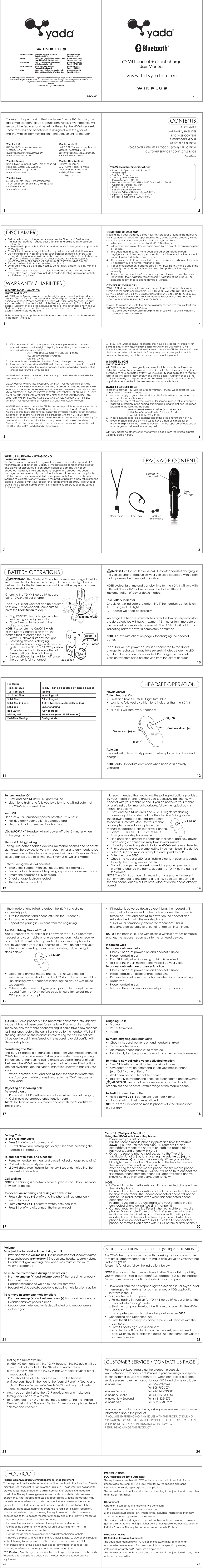www.letsyada.com1 27 8BATTERY OPERATIONSHEADSET OPERATION910LED Status1 x 3 sec. Blue  Ready – can be accessed by paired devices1 x 1 sec. Blue  Talking2 x 2 sec. Blue  Incoming callSolid Blue  Fully chargedSolid Blue in 2 sec.  Active Two-Link (Multipoint function)Solid Red  Under chargingRed LED off  Fully chargedBlinking red  Battery low (max. 15 Minutes left)Red/Blue Blinking  Pairing-Mode11 12It is recommended that you follow the pairing instructions provided by your mobile phone to ensure you successfully pair the YD-V4 headset with your mobile phone. If you do not have your mobile phone’s instruction manual available, follow the typical pairing instructions below:•  Press and hold S1 until red and blue LED lights are flashing   alternately. It indicates that the Headset is in Pairing Mode The following steps are general procedure to access Bluetooth® Menu for your mobile phone, please refer to your phone user manual for detailed steps to pair your phone.•  Select BLUETOOTH, SET UP, or CONNECT   from your mobile phone menu•  Find and select prompt to search for, look for or add new device,  establishing a connection may take several minutes•  If found, phone display should indicate YD-V4 device was detected•  Phone should give you prompt asking if you want to pair the device•  Select “OK” and wait for prompt to enter passkey or PIN•  Enter the code 0000•  Check the headset LED for a flashing blue light every 3 seconds   to verify the pairing was successful•  Do not change the headset name if the phone gives you a   prompt to change the name, accept the YD-V4 as the name of  the deviceNOTE: The YD-V4 can pair with more than one phone, however it can only connect to one phone at a time. If you wish to pair to a second phone, disable or turn off Bluetooth® on the phone already paired.CAUTION: Some phones put the Bluetooth® connection into Standby Mode if it has not been used for some time. If an incoming call is received, only the mobile phone will ring. It could take a few seconds (2-3 ring tones) before the call is transferred to the headset. Wait until the ring is heard on the headset before taking the call. Do not press S1 before the call is transferred to the headset to avoid conflict with the mobile phone. Transferring The Calls The YD-V4 is capable of transferring calls from your mobile phone to YD-V4 headset or vice versa. Follow your mobile phone operating instructions for transferring call to ensure successful transfer of calls between the YD-V4 headset and your mobile phone. If instructions are not available, use the typical instructions below to transfer your calls.•  When in session, press and hold S1 for 3 seconds to transfer the   call from your mobile phone handset to the YD-V4 headset or  vice versaRejecting an incoming callTo reject a call: •  Press and hold S1 until you hear 2 tones while headset is ringing•  Call should be dropped once tone is heardNOTE: This feature works on mobile phones with the “Handsfree” profiles onlyIf the mobile phone failed to detect the YD-V4 and did not successfully pair,•  Turn the headset and phone off, wait for 10 seconds•  Turn phone power on•  Repeat the pairing instructions from the beginningRe- Establishing Bluetooth® Link: You will need to re-establish a link between the YD-V4 Bluetooth®headset and your mobile phone before you can make or receive any calls. Follow instructions provided by your mobile phone to ensure you can establish a successful link. If you do not have your mobile phone operating instructions available, follow the typical steps below:•  Depending on your mobile phone, the link will either be   established automatically and the LED status should have a blue   light flashing every 3 seconds indicating the device was linked  successfully•  Other mobile phones will give you a prompt to accept the link   request from the YD-V4 before establishing a link, select Yes or   OK if you get a prompt 13 1415 16Outgoing Calls• Manual• Voice Activated• RedialTo make outgoing calls manually:•  Check if headset power is on and headset is linked•  Place headset in ear•  Use mobile phone handset to make call•  Talk directly to microphone once call is connected and answeredTo make a new call using voice activated function:• Press S1 briefly and wait for headset signal tones.•  Say recorded voice command set on your mobile phone   (e.g. Call “Name of Person”)•  Wait a few seconds for call to connect•  Talk directly to microphone once call is connected and answered      IMPORTANT: Verify mobile phone voice activated function is properly set and headset is within range of the mobile phoneTo Redial last number called• Hold volume up (+) button until you hear 4 tones•  Handset will call last number dialedNOTE: This feature works on mobile phones with the “Handsfree” profiles only17 18The YD-V4 headset can be used with a desktop or laptop computer that are Bluetooth® compatible, to make calls via Voice Over Internet Protocols (VOIP).  To use this function, follow the instructions below:NOTE: If your computer does not have built-in Bluetooth® capability, you will need to install a Bluetooth® USB adapter to utilize the headset. Follow instructions for installing adapter in your computer.•  Download from the corresponding websites and install Skype, MSN   messenger, Netmeeting, Yahoo messenger, or ICQ application   software in the PC•  Pair headset with computer  o  Follow pairing instruction for YD-V4 Bluetooth® headset to set the     headset into &quot;pairing&quot; mode  o  Start the computer Bluetooth® software and pair with the YD-V4   Headset    If computer prompts for a headset passkey enter 0000•  Connecting and Disconnecting:  o Press the S1 key briefly to connect the YD-V4 Headset with the   computer o Press S1 briefly again to disconnect   o  After turning off and turning on the headset, you just need to   press S1 briefly to establish the audio link if the computer was the     last used device.•  Testing the Bluetooth® link:   o  After PC connects with the YD-V4 headset, the PC audio will be     automatically routed to the &quot;Bluetooth Audio&quot; driver   o  Play some music on the PC by Windows Media Player or other   music application  o  You should be able to hear the music on the headset  o  If you can&apos;t hear it, then go to the &quot;control Panel&quot;-&gt; &quot;Sound and     Audio Device Properties&quot;-&gt; &quot;Audio&quot;-&gt; &quot;Sound playback&quot; select     the &quot;Bluetooth Audio&quot; to activate the link•  Now you can start using the VOIP application and make calls   through your headset wirelessly•  To re-connect the YD-V4 to your mobile phone, find the “Paired   Devices” list in the “Bluetooth Settings” menu in your phone. Select   “YD-V4” and connectIMPORTANT NOTE:FCC Radiation Exposure Statement:This equipment complies with FCC radiation exposure limits set forth for an uncontrolled environment. End users must follow the specific operating instructions for satisfying RF exposure compliance.This transmitter must not be co-located or operating in conjunction with any other antenna or transmitter.IC statementOperation is subject to the following two conditions:1) This device may not cause interference and2) This device must accept any interference, including interference that may     cause undesired operation of the device.This device has been designed to operate with an antenna having a maximum gain of 0 dBi. Antenna having a higher gain is strictly prohibited per regulations of Industry Canada. The required antenna impedance is 50 ohms.IMPORTANT NOTE:IC Radiation Exposure Statement:This equipment complies with IC radiation exposure limits set forth for an uncontrolled environment. End users must follow the specific operating instructions for satisfying RF exposure compliance.This transmitter must not be co-located or operating in conjunction with any other antenna or transmitter.Federal Communication Commission Interference StatementThis equipment has been tested and found to comply with the limits for a Class B digital device, pursuant to Part 15 of the FCC Rules. These limits are designed to provide reasonable protection against harmful interference in a residential installation. This equipment generates, uses and can radiate radio frequency energy and, if not installed and used in accordance with the instructions, may cause harmful interference to radio communications. However, there is no guarantee that interference will not occur in a particular installation. If this equipment does cause harmful interference to radio or television reception, which can be determined by turning the equipment off and on, the user is encouraged to try to correct the interference by one of the following measures:-  Reorient or relocate the receiving antenna.-  Increase the separation between the equipment and receiver.-  Connect the equipment into an outlet on a circuit different from that  to which the receiver is connected.-  Consult the dealer or an experienced radio/TV technician for help.This device complies with Part 15 of the FCC Rules &amp; RSS210. Operation is subject to the following two conditions: (1) This device may not cause harmful interference, and (2) this device must accept any interference received, including interference that may cause undesired operation.FCC Caution: Any changes or modifications not expressly approved by the party responsible for compliance could void the user&apos;s authority to operate this equipment.FCC/ICCCUSTOMER SERVICE / CONTACT US PAGEVOICE OVER INTERNET PROTOCOL (VOIP) APPLICATION19 2021 2223 2425 26S1/LEDVolume down (–)Volume up (+)Reset3 45 6WINPLUS NORTH AMERICALIMITED WARRANTYWINPLUS North America warrants, to the original purchaser, that its products are free from defects in material and workmanship for 1 year from the date of original purchase. Where permitted by law, WINPLUS North America’s liability shall be limited to that set forth in this limited express warranty. This limited express warranty shall be the exclusive remedy of the purchaser and WINPLUS North America makes no other warranty of any kind aside from the limited express warranty stated above.   Note: Warranty only applies for North American customers or purchases made in the North America.•  Distracted driving is dangerous. Always use the Bluetooth® Device in a   manner that does not reduce your attention and ability to drive carefully   and safely.•  Adhere to all applicable traffic laws and motor vehicle regulations applicable   to the device.•  Consult local laws and regulations for any restrictions on installation or use.•  Do not install on or near an airbag. Such installation could interfere with   airbag deployment or could cause the product or another object to become   a projectile, which could result in serious personal injury to occupants.•  Ensure the product location will not obstruct your vision while driving.•  Turn off the headset prior to boarding an aircraft. •  Small parts may be a choking hazard. Do not allow children to play with the  headset.•  Observe all signs that require an electrical device to be switched off in   designated areas. These may include hospitals, blasting areas or potentially  explosive atmospheres.DISCLAIMERWARRANTY / LIABILITIESCONDITIONS OF WARRANTYIf during the 1 year warranty period your new product is found to be defective, WINPLUS North America will repair such defect, or replace the product, without charge for parts or labor subject to the following conditions:1.  All repairs must be performed by WINPLUS North America.2.  All warranty claims must be accompanied by a copy of the sales receipt or   bill of sale.3.  The equipment must not have been altered or damaged through   negligence, accident, improper operation, or failure to follow the product   instructions for installation, use, or care.4.  The replacement of parts is excluded from the warranty when replacement   is necessary due to normal wear and tear.5.  Repair or replacement parts supplied by WINPLUS North America under this   warranty are protected only for the unexpired portion of the original  warranty.6.  This is a “repair or replace” warranty only, and does not cover the costs   incurred for the installation, removal or reinstallation of the product, or   damage to any mobile phone device or vehicle.OWNER’S RESPONSIBILITIES:WINPLUS North America will make every effort to provide warranty service within a reasonable period of time. SHOULD YOU HAVE ANY QUESTIONS ABOUT SERVICE RECEIVED OR IF YOU WOULD LIKE ASSISTANCE IN OBTAINING SERVICE, PLEASE CALL TOLL FREE 1.866.294.9244 DURING REGULAR BUSINESS HOURS MONDAY THROUGH FRIDAY 9:00 AM TO 5:00PM.In order to provide you with the proper warranty service, we request that you adhere to the following procedure:1.  Include a copy of your sales receipt or bill of sale with your unit when it is   returned for warranty service.2.  If it is necessary to return your product for service, please return it securely   packed, preferably in the original shipping box, and freight and insurance   prepaid to the following address:   ATTN: WINPLUS BLUETOOTH®PRODUCTS RETURNS    3.  Please include a detailed explanation of the problem you are having.4.  If your product is found by WINPLUS North America to have a defect in material    or workmanship, within the warranty period, it will be repaired or replaced at no   charge and returned to you prepaid.  WINPLUS North America makes no other warranty of any kind aside from the limited express warranty stated herein.DISCLAIMER OF WARRANTIES, INCLUDING WARRANTY OF MERCHANTABILITY AND WARRANTY OF FITNESS FOR PARTICULAR PURPOSE:  EXCEPT AS SPECIFICALLY SET FORTH HEREIN, NO WARRANTY OR REPRESENTATION, EXPRESS OR IMPLIED, IS MADE AS TO THE YD-V4 BLUETOOTH® HEADSET.  EXCEPT AS EXPRESSLY SET FORTH HEREIN, WINPLUS NORTH AMERICA AND/OR ITS AFFILIATES EXPRESSLY DISCLAIMS, WITHOUT LIMITATION, ANY STATUTORY WARRANTIES AND ALL IMPLIED WARRANTIES, INCLUDING ANY IMPLIED WARRANTY OF MERCHANTABILITY OR FITNESS FOR A PARTICULAR PURPOSE.   WINPLUS North America and/or its affiliates are not responsible for a user’s intended or actual use of the YD-V4 Bluetooth® Headset.  In no event shall WINPLUS North America and/or its affiliates have any liability for any losses (whether direct or indirect, in contract, tort or otherwise) incurred in connection with the YD-V4 Bluetooth®Headset. Neither shall WINPLUS North America and/or its affiliates have any liability for any decision, action or inaction taken by any person in reliance on the YD-V4 Bluetooth® Headset, or for any delays, inaccuracies and/or errors in connection with the YD-V4 Bluetooth® Headset and its functioning.WINPLUS North America and/or its affiliates shall have no responsibility or liability for damage and/or injury resulting from accidents while user is utilizing the YD-V4 Bluetooth® Headset; and WINPLUS North America and/or its affiliates, the manufacturer, distributor and seller shall not be liable for any injury, loss or damage, incidental or consequential, arising out of the use or intended use of the product.  WINPLUS EUROPE LIMITED WARRANTYWINPLUS warrants, to the original purchaser, that its products are free from defects in material and workmanship for 12 months from the date of original purchase. Where permitted by law, WINPLUS liability shall be limited to that set forth in this limited express warranty. This limited express warranty shall be the exclusive remedy of the purchaser and WINPLUS makes no other warranty of any kind aside from the limited express warranty stated above.OWNER’S RESPONSIBILITIES:In order to provide you with the proper warranty service, we request that you adhere to the following procedure:1.  Include a copy of your sales receipt or bill of sale with your unit when it is   returned for warranty service.2.  If it is necessary to return your product for service, please return it securely   packed, preferably in the original shipping box, and freight and insurance   prepaid to the following address:    ATTN: WINPLUS BLUETOOTH® PRODUCTS RETURNS    Unit 4, Two Counties Estate, Falconer Road    Haverhill, Suffolk CB9 7XZ, UK3.  Please include a detailed explanation of the problem you are having.4.  If your product is found by WINPLUS to have a defect in material or   workmanship, within the warranty period, it will be repaired or replaced at   no charge and returned to you prepaid.  WINPLUS makes no other warranty of any kind aside from the limited express warranty stated herein.WINPLUS AUSTRALIA / HONG KONGLIMITED WARRANTY!!!!569;/(4,90*(,&lt;967,(&lt;:;9(30(5,&gt;A,(3(5+(:0(;LS!-H_! ;LS!-H_! ;LS! -H_! ;LS! -H_! ;LS!  -H_! :V\[O&gt;HUHTHRLY(]LU\L&lt;UP[;^V*V\U[PLZ,Z[H[L-HSJVULY9VHK/H]LYOPSS:\MMVSR*) ?A&lt;2&lt;UP[  4V\U[HPU/^`)VYVUPH=PJ[VYPH(\Z[YHSPH6SP]L9VHK7LUYVZL(\JRSHUK5L^ALHSHUK:\P[LZ[O-SVVY*VYWVYH[PVU7HYR6U3HP:[YLL[:OH[PU5;/VUN2VUN6U[HYPV*( 820 South Wanamaker Avenue, Ontario, CA 91761This Yada product is warranted against faulty workmanship for a period of 2 years from date of purchase. Liability is limited to replacement of the product and claims for associated or consequential loss or damage will not be accepted. Warranty is void and does not apply if the product has been damaged or rendered faulty by accident, abuse, misuse, incorrect application or if the product has been modified or tampered with. Proof of purchase is required to validate warranty claims. If this product is faulty, simply return it to the place of purchase with your receipt for a replacement product. No refunds or credits will be issued. Replacement is limited to a Yada product of the same or similar model.      IMPORTANT: Do not leave YD-V4 Bluetooth® headset charging in the vehicle unattended, unless your vehicle is equipped with a port that is powered with key out of ignition.NOTE: Actual talk time and standby time for the YD-V4 will vary with different Bluetooth® mobile phones due to the different implementation of power down modes.Low Battery IndicatorCheck for two indicators to determine if the headset battery is low1.  Flashing red LED light 2.  Headset will beep periodicallyRecharge the headset immediately after the low battery indicators are detected. You will have maximum 15 minutes talk time before the headset automatically powers off. The LED light will not turn on indicating battery power is completely consumed.NOTE: Follow instructions on page 9 for charging the headset batteryThe YD-V4 will not power on until it is connected to the direct charger to recharge. It may take several minutes before the LED light turns back on once connected. Recharge the headset sufficiently before using or removing from the direct charger.  For questions or issues regarding the product, please visit www.letsyada.com or contact Winplus in your area/region to speak to our customer service representative, when contacting customer service please have the manual to your YADA and phone available:Winplus USA   Tel. 866-294-9244      Tel. 909-752-3074Winplus Europe   Tel. 44-1440-713888Winplus Australia   Tel. 61-3-9720-4143Winplus New Zealand   Tel. 64-9-5254575Winplus Asia    Tel. 852-2798-8932You can also contact us online by visiting www.winplus.com for more information about the product.IF YOU ARE EXPERIENCING ANY ISSUES WITH THE PRODUCT DURING OPERATION, DO NOT RETURN THE PRODUCT TO THE STORE. CONTACT WINPLUS DIRECTLY FOR INSTRUCTIONS ON HOW TO RETURN/EXCHANGE THE PRODUCT.Thank you for purchasing the hands-free Bluetooth® Headset, the latest wireless technology product from Winplus. We hope you will enjoy all the features and benefits offered by the YD-V4 Headset. These features and benefits were designed with the goal of making wireless communication more convenient for the user. Winplus AustraliaUnit 2, 991 Mountain Hwy Boronia,Victoria, Australia, 3155customercare@winplus.com.auwww.winplus.com.auWinplus New ZealandGriffiths Equipment22-24 Olive Road, Penrose,Auckland, New Zealandweb@griffiths.co.nzwww.types.co.nzWinplus USA820 South Wanamaker Avenue, Ontario, CA 91761customercare@winplususa.comwww.winplususa.comWinplus EuropeUnit 4, Two Counties Estate, Falconer Road,Haverhill, Suffolk CB9 7XZ, U.K.info@winplus-europe.comwww.winplus.netWinplus AsiaSuites 6-11, 7th Floor, Corporation Park,11 On Lai Street, Shatin, N.T., Hong Konginfo@winplus.netwww.winplus.netDISCLAIMERWARRANTY / LIABILITIESPACKAGE CONTENTBATTERY OPERATIONSHEADSET OPERATIONVOICE OVER INTERNET PROTOCOL (VOIP) APPLICATIONCUSTOMER SERVICE / CONTACT US PAGEFCC/ICCCONTENTS- Bluetooth® Spec.: v2.1 + EDR Class 2- Weight: 7gm-  Talk Time: 5 Hours-  Standby Time: 100 Hours-  Profiles Support: HSP, HFP-  Frequency Band: 2.402 GHz - 2.480 GHz, 2.4G ISM Band-  Operating Range: 10 Meters-  Pairing: up to 7 devices-  Battery: Lithium-ion Battery-  Charger Adapter Output: DC 5V, 200mA-  Operating Temperature: -10ºC to 50ºC-  Storage Temperature: -20ºC to 80ºCYD-V4 Headset Specifications:ML-50825YD-V4 headset + direct chargerUser Manual Bluetooth®HeadsetDirect ChargerEar Buds(different sizes)PACKAGE CONTENT IMPORTANT: The Bluetooth® headset comes pre-charged, but it is recommended to charge the battery until the solid red light turns off before using for the first time. Amount of time will be depend on current charge level of battery. Charging the YD-V4 Bluetooth® headset using 12V/24V direct charger.The YD-V4 Direct Charger can be adjusted to fit any 12V power port. Make sure to press the Lock Button to adjust.•  Plug 12V/24V direct charger into the   vehicle cigarette lighter socket• Place Bluetooth® headset in the  direct chargerNOTE: Make sure the On/Off Switchof the Direct Charger is on the “On” positon for it to charge the YD-V4.•  Verify LED shows a steady red light,   indicating device is charging•  Headset will only charge while vehicle   ignition is in the “ON” or “ACC” position.   Do not leave the ignition in either of   these positions while not driving•  Device LED red light will turn off once   the battery is fully chargedTo turn headset Off:•  Press and hold S1 until LED light turns red•  Listen for a high tone followed by a low tone will indicate that   the YD-V4 is powered down Auto OffHeadset will automatically power off after 5 minutes if• No Bluetooth® connection is detected and•  Headset is not connected for charging       IMPORTANT: Headset will not power off after 5 minutes when recharging the battery.Headset Pairing/LinkingPairing Bluetooth® enabled devices like mobile phones and headsets authorizes the devices to work with each other and only needs to be performed once. Headset can be paired with up to 7 devices. Only 1 device can be used at a time. (Maximum 2 in Two-Link Mode)Before Pairing the YD-V4 headset:•  Ensure the Bluetooth® on your mobile phone is activated•  Ensure that you have read the pairing steps in your phone user manual•  Ensure the headset is fully charged•  Direct charger is disconnected•  The headset is turned off •  If headset is powered down before linking, the headset will   automatically reconnect to the mobile phone after power is   turned on. Press and hold S1 to power on the headset and   establish the link with the mobile phone•  YD-V4 will automatically attempt to reconnect if link is   disconnected abruptly (e.g. out of range) within 5 minutes NOTE: If the headset is used with multiple wireless devices or mobile phones, the headset reconnects to the last used device.Incoming CallsTo answer calls manually•  Check if headset power is on and headset is linked•  Place headset in ear• Press S1 briefly when incoming call ring is received•  Talk and the inbuilt microphone will pick up your voiceTo answer calls using auto-answer function•  Check if headset power is on and headset is linked•  Place headset on direct charger (charging)•  Remove headset from direct charger when incoming call ring  is received •  Place headset in ear•  Talk and the inbuilt microphone will pick up your voiceEnding CallsTo End Call manually:• Press S1 briefly to disconnect call•  LED will show blue flashing light every 3 seconds indicating the   headset is in stand-byTo end call with auto-end function:• Remove headset from ear and place in direct charger (charging)•  Call will automatically disconnect•  LED will show blue flashing light every 3 seconds indicating the   headset is in stand-byCall WaitingNOTE: Call Waiting is a network service, please consult your network provider for details.To accept an incoming call during a conversation:• Press volume up (+) briefly and the phone will automatically   switch to Line 2• Press volume up (+) briefly to switch between lines• Press S1 briefly to disconnect the in session callPower On/OffTo turn headset On: •  Press and hold S1 until LED light turns blue •  Low tone followed by a high tone indicates that the YD-V4   is powered up •  Blue LED will flash every 3 secondsAuto OnHeadset will automatically power on when placed into the direct chargerNOTE: Auto On feature only works when headset is actively charging© 2009 Winplus North America Inc. All Rights Reserved. Winplus, the logo design, and yada are trademarks or registered trademarks of Winplus North America Inc. The Bluetooth® word mark and logos are owned by the Bluetooth SIG, Inc. and any use of such marks by Winplus North America Inc. is under license.Patents:CN200720153817.8, PCT/CN2008/000960Ear HookNeck StrapVolumeTo adjust the headset volume during a call:•  Press and release volume up (+) to increase headset speaker volume•  Press and release volume down (–) to decrease headset speaker volume•  Headset will give warning tone when maximum or minimum   volume is reachedTo mute the microphone during an active call:• Press volume up (+) and volume down (–) buttons simultaneously   for about a second•  Headset microphone will be muted until removed•  Headset will give periodic beep tone indicating mute function is activeTo remove microphone mute function:• Press volume up (+) and volume down (–) buttons simultaneously•  Headset disables periodic beep•  Microphone mute function is deactivated and microphone is  active againTwo-Link (Multipoint Function) Using the YD-V4 with 2 mobile phones:•  Paired with your first phone•  Pair the second mobile phone by press and hold the volume down (–) button until red and blue LED lights are flashing   alternately. It means the headset entered the pairing mode.   Pair your second phone with YD-V4•  Once the second phone is paired, active the Two-Link   (Multipoint Function) by long pressing the volume up (+) and volume down (–) buttons simultaneously. When you see the   blue light turn on for about 3 seconds on the headset, it means   the Two-Link (Multipoint Function) is active•  After pairing the second mobile phone, the first mobile phone   will be disconnected with YD-V4, you will need to re-connect the   first mobile phone from the phone’s Bluetooth® setting and you   should have both phone connected to YD-V4NOTE:•  In Two-Link mode (mulitpoint), your first connected phone will be   the priority phone•  In Two-Link mode (multipoint), only the first connected phone will   be able to use redial. The second connected phone will not be   able to use redial feature even when first connected phone  disconnected.   In order to use redial feature, make sure your phone is the first   connected phone during Two-Link (multipoint)•  Connect reaction time is different when using different mobile   phones. For example, if turn on YD-V4 after successful to use   multipoint function, it will try to make connection with paired   mobile phones. If the reaction time of phone A is faster than   phone B, it will connect with YD-V4 first as the first connected phone, no matter it was paired with YD-V4 before or after phone B. S1/LEDS1/LEDMaximum 220ºLock ButtonON/OFF SwitchOn OffON/OFFv1.0