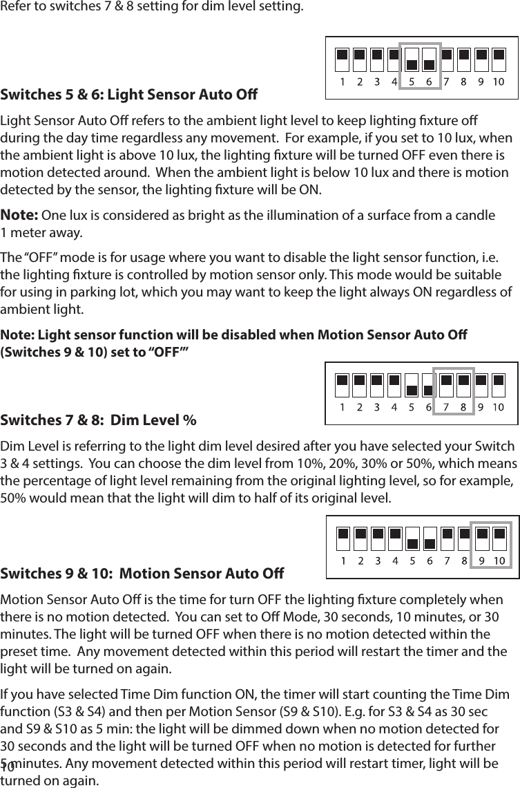 10Refer to switches 7 &amp; 8 setting for dim level setting.Switches 5 &amp; 6: Light Sensor Auto O                     Light Sensor Auto O refers to the ambient light level to keep lighting xture o during the day time regardless any movement.  For example, if you set to 10 lux, when the ambient light is above 10 lux, the lighting xture will be turned OFF even there is motion detected around.  When the ambient light is below 10 lux and there is motion detected by the sensor, the lighting xture will be ON. Note: One lux is considered as bright as the illumination of a surface from a candle  1 meter away.The “OFF” mode is for usage where you want to disable the light sensor function, i.e. the lighting xture is controlled by motion sensor only. This mode would be suitable for using in parking lot, which you may want to keep the light always ON regardless of ambient light.Note: Light sensor function will be disabled when Motion Sensor Auto O (Switches 9 &amp; 10) set to “OFF’” Switches 7 &amp; 8:  Dim Level %                                                                                Dim Level is referring to the light dim level desired after you have selected your Switch 3 &amp; 4 settings.  You can choose the dim level from 10%, 20%, 30% or 50%, which means the percentage of light level remaining from the original lighting level, so for example, 50% would mean that the light will dim to half of its original level.Switches 9 &amp; 10:  Motion Sensor Auto O             Motion Sensor Auto O is the time for turn OFF the lighting xture completely when there is no motion detected.  You can set to O Mode, 30 seconds, 10 minutes, or 30 minutes. The light will be turned OFF when there is no motion detected within the preset time.  Any movement detected within this period will restart the timer and the light will be turned on again.  If you have selected Time Dim function ON, the timer will start counting the Time Dim function (S3 &amp; S4) and then per Motion Sensor (S9 &amp; S10). E.g. for S3 &amp; S4 as 30 sec and S9 &amp; S10 as 5 min: the light will be dimmed down when no motion detected for 30 seconds and the light will be turned OFF when no motion is detected for further 5 minutes. Any movement detected within this period will restart timer, light will be turned on again.