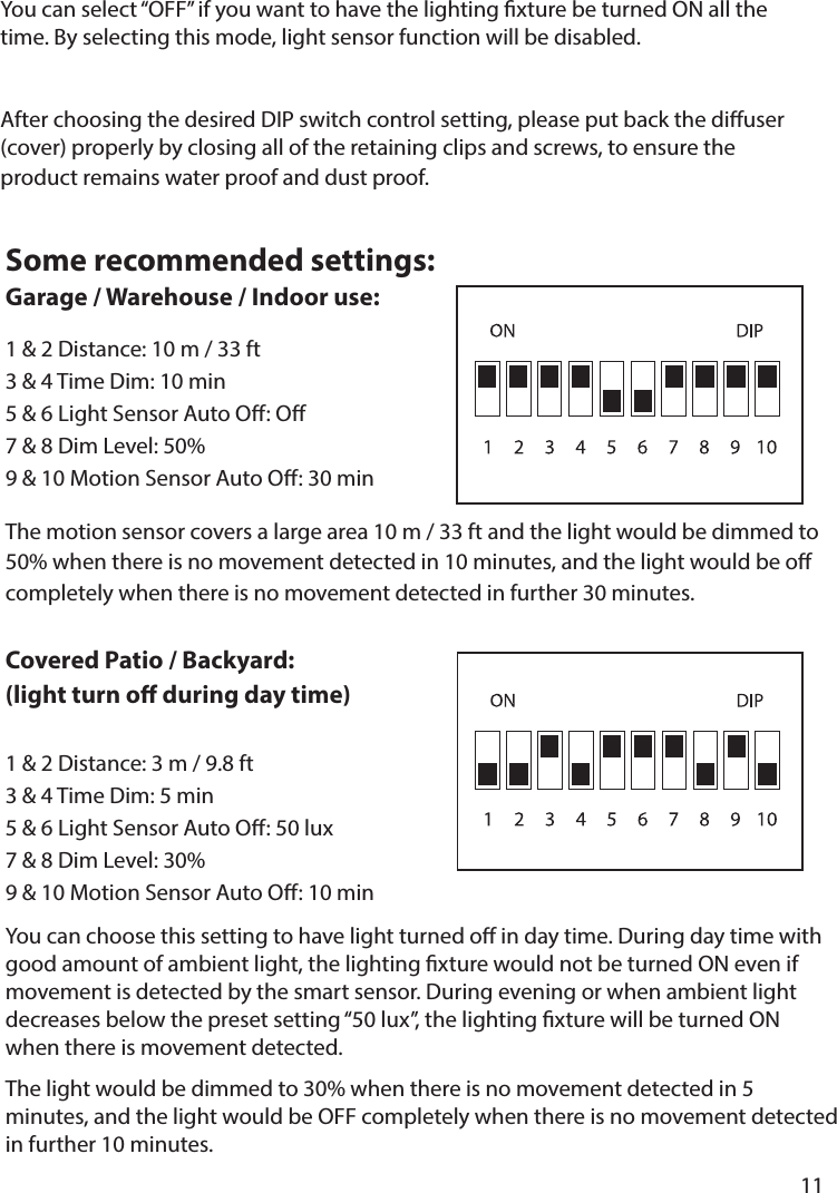       11      The motion sensor covers a large area 10 m / 33 ft and the light would be dimmed to 50% when there is no movement detected in 10 minutes, and the light would be o completely when there is no movement detected in further 30 minutes.You can choose this setting to have light turned o in day time. During day time with good amount of ambient light, the lighting xture would not be turned ON even if movement is detected by the smart sensor. During evening or when ambient light decreases below the preset setting “50 lux”, the lighting xture will be turned ON when there is movement detected.The light would be dimmed to 30% when there is no movement detected in 5 minutes, and the light would be OFF completely when there is no movement detected in further 10 minutes.Some recommended settings: Garage / Warehouse / Indoor use:1 &amp; 2 Distance: 10 m / 33 ft 3 &amp; 4 Time Dim: 10 min5 &amp; 6 Light Sensor Auto O: O7 &amp; 8 Dim Level: 50%9 &amp; 10 Motion Sensor Auto O: 30 minCovered Patio / Backyard:(light turn o during day time) 1 &amp; 2 Distance: 3 m / 9.8 ft3 &amp; 4 Time Dim: 5 min5 &amp; 6 Light Sensor Auto O: 50 lux7 &amp; 8 Dim Level: 30%9 &amp; 10 Motion Sensor Auto O: 10 minYou can select “OFF” if you want to have the lighting xture be turned ON all the time. By selecting this mode, light sensor function will be disabled.After choosing the desired DIP switch control setting, please put back the diuser (cover) properly by closing all of the retaining clips and screws, to ensure the product remains water proof and dust proof.