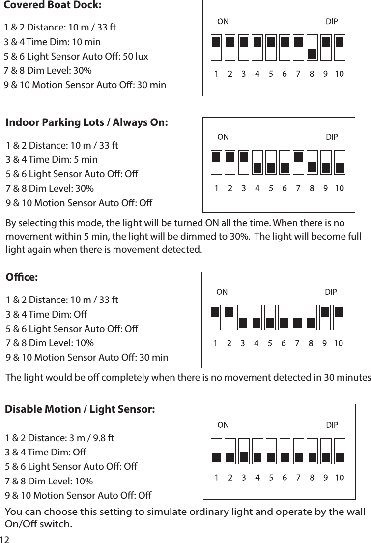 12By selecting this mode, the light will be turned ON all the time. When there is no movement within 5 min, the light will be dimmed to 30%.  The light will become full light again when there is movement detected.The light would be o completely when there is no movement detected in 30 minutesYou can choose this setting to simulate ordinary light and operate by the wall On/O switch.Indoor Parking Lots / Always On:1 &amp; 2 Distance: 10 m / 33 ft 3 &amp; 4 Time Dim: 5 min5 &amp; 6 Light Sensor Auto O: O7 &amp; 8 Dim Level: 30%9 &amp; 10 Motion Sensor Auto O: OOce:1 &amp; 2 Distance: 10 m / 33 ft 3 &amp; 4 Time Dim: O5 &amp; 6 Light Sensor Auto O: O7 &amp; 8 Dim Level: 10%9 &amp; 10 Motion Sensor Auto O: 30 minDisable Motion / Light Sensor:1 &amp; 2 Distance: 3 m / 9.8 ft            3 &amp; 4 Time Dim: O5 &amp; 6 Light Sensor Auto O: O7 &amp; 8 Dim Level: 10%9 &amp; 10 Motion Sensor Auto O: OCovered Boat Dock:1 &amp; 2 Distance: 10 m / 33 ft3 &amp; 4 Time Dim: 10 min5 &amp; 6 Light Sensor Auto O: 50 lux7 &amp; 8 Dim Level: 30%9 &amp; 10 Motion Sensor Auto O: 30 min