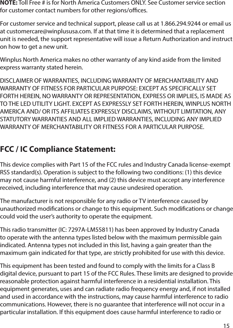       15      This device complies with Part 15 of the FCC rules and Industry Canada license-exempt RSS standard(s). Operation is subject to the following two conditions: (1) this device may not cause harmful interference, and (2) this device must accept any interference received, including interference that may cause undesired operation.The manufacturer is not responsible for any radio or TV interference caused by unauthorized modications or change to this equipment. Such modications or change could void the user’s authority to operate the equipment.This radio transmitter (IC: 7297A-LM55811) has been approved by Industry Canada to operate with the antenna types listed below with the maximum permissible gain indicated. Antenna types not included in this list, having a gain greater than the maximum gain indicated for that type, are strictly prohibited for use with this device.This equipment has been tested and found to comply with the limits for a Class B digital device, pursuant to part 15 of the FCC Rules. These limits are designed to provide reasonable protection against harmful interference in a residential installation. This equipment generates, uses and can radiate radio frequency energy and, if not installed and used in accordance with the instructions, may cause harmful interference to radio communications. However, there is no guarantee that interference will not occur in a particular installation. If this equipment does cause harmful interference to radio or NOTE: Toll Free # is for North America Customers ONLY. See Customer service section for customer contact numbers for other regions/oces. For customer service and technical support, please call us at 1.866.294.9244 or email us at customercare@winplususa.com. If at that time it is determined that a replacement unit is needed, the support representative will issue a Return Authorization and instruct on how to get a new unit. Winplus North America makes no other warranty of any kind aside from the limited express warranty stated herein. DISCLAIMER OF WARRANTIES, INCLUDING WARRANTY OF MERCHANTABILITY AND WARRANTY OF FITNESS FOR PARTICULAR PURPOSE: EXCEPT AS SPECIFICALLY SET FORTH HEREIN, NO WARRANTY OR REPRESENTATION, EXPRESS OR IMPLIES, IS MADE AS TO THE LED UTILITY LIGHT. EXCEPT AS EXPRESSLY SET FORTH HEREIN, WINPLUS NORTH AMERICA AND/ OR ITS AFFILIATES EXPRESSLY DISCLAIMS, WITHOUT LIMITATION, ANY STATUTORY WARRANTIES AND ALL IMPLIED WARRANTIES, INCLUDING ANY IMPLIED WARRANTY OF MERCHANTABILITY OR FITNESS FOR A PARTICULAR PURPOSE.FCC / IC Compliance Statement:
