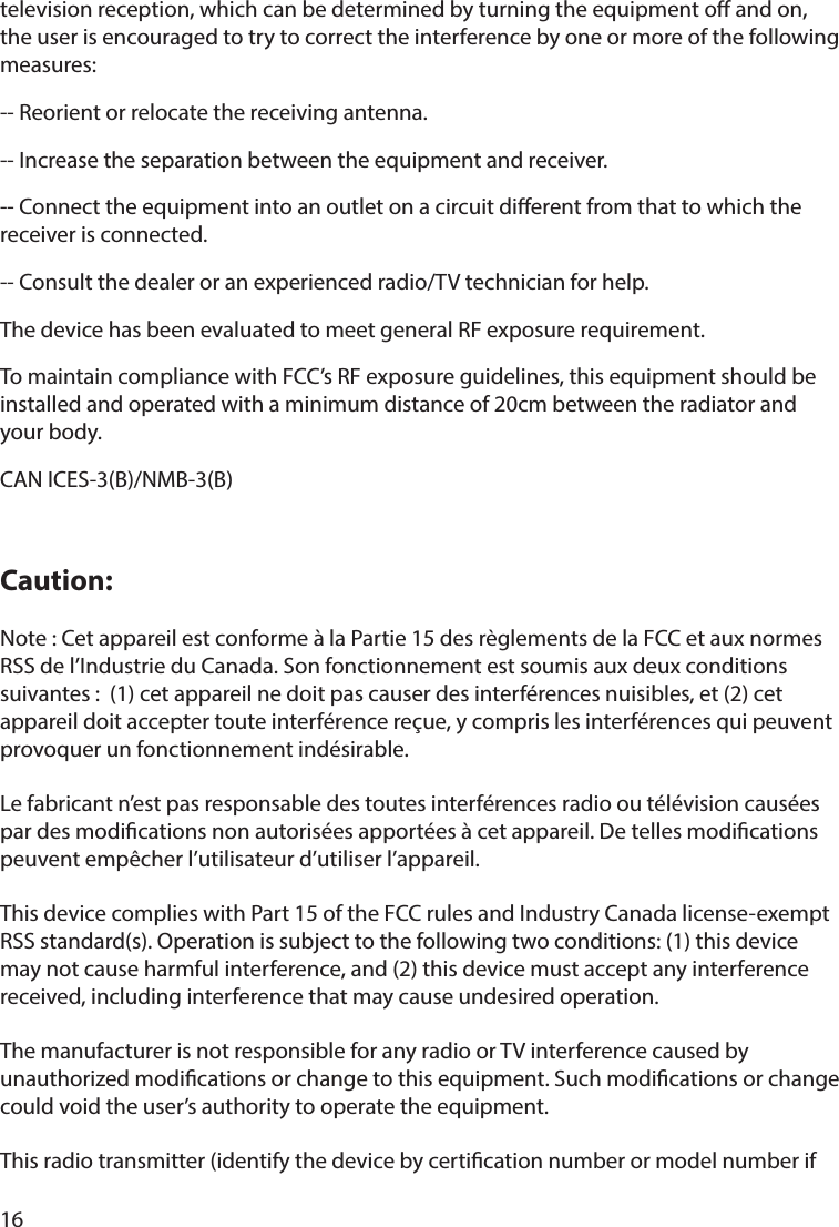 16television reception, which can be determined by turning the equipment o and on, the user is encouraged to try to correct the interference by one or more of the following measures: -- Reorient or relocate the receiving antenna. -- Increase the separation between the equipment and receiver. -- Connect the equipment into an outlet on a circuit dierent from that to which the receiver is connected. -- Consult the dealer or an experienced radio/TV technician for help.The device has been evaluated to meet general RF exposure requirement. To maintain compliance with FCC’s RF exposure guidelines, this equipment should be installed and operated with a minimum distance of 20cm between the radiator and your body.CAN ICES-3(B)/NMB-3(B)Caution:Note : Cet appareil est conforme à la Partie 15 des règlements de la FCC et aux normes RSS de l’Industrie du Canada. Son fonctionnement est soumis aux deux conditions suivantes :  (1) cet appareil ne doit pas causer des interférences nuisibles, et (2) cet appareil doit accepter toute interférence reçue, y compris les interférences qui peuvent provoquer un fonctionnement indésirable.  Le fabricant n’est pas responsable des toutes interférences radio ou télévision causées par des modications non autorisées apportées à cet appareil. De telles modications peuvent empêcher l’utilisateur d’utiliser l’appareil.This device complies with Part 15 of the FCC rules and Industry Canada license-exempt RSS standard(s). Operation is subject to the following two conditions: (1) this device may not cause harmful interference, and (2) this device must accept any interference received, including interference that may cause undesired operation.The manufacturer is not responsible for any radio or TV interference caused by unauthorized modications or change to this equipment. Such modications or change could void the user’s authority to operate the equipment.This radio transmitter (identify the device by certication number or model number if 