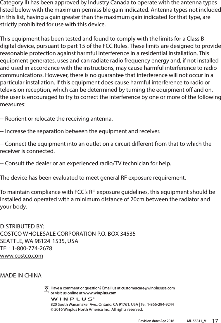       17      Category II) has been approved by Industry Canada to operate with the antenna types listed below with the maximum permissible gain indicated. Antenna types not included in this list, having a gain greater than the maximum gain indicated for that type, are strictly prohibited for use with this device.This equipment has been tested and found to comply with the limits for a Class B digital device, pursuant to part 15 of the FCC Rules. These limits are designed to provide reasonable protection against harmful interference in a residential installation. This equipment generates, uses and can radiate radio frequency energy and, if not installed and used in accordance with the instructions, may cause harmful interference to radio communications. However, there is no guarantee that interference will not occur in a particular installation. If this equipment does cause harmful interference to radio or television reception, which can be determined by turning the equipment o and on, the user is encouraged to try to correct the interference by one or more of the following measures: -- Reorient or relocate the receiving antenna. -- Increase the separation between the equipment and receiver. -- Connect the equipment into an outlet on a circuit dierent from that to which the receiver is connected. -- Consult the dealer or an experienced radio/TV technician for help.The device has been evaluated to meet general RF exposure requirement. To maintain compliance with FCC’s RF exposure guidelines, this equipment should be installed and operated with a minimum distance of 20cm between the radiator and your body.DISTRIBUTED BY:COSTCO WHOLESALE CORPORATION P.O. BOX 34535SEATTLE, WA 981241535, USATEL: 18007742678www.costco.comMADE IN CHINAML-55811_V1Revision date: Apr 2016Have a comment or question? Email us at customercare@winplususa.comor visit us online at www.winplus.com  820 South Wanamaker Ave., Ontario, CA 91761, USA | Tel: 1-866-294-9244© 2016 Winplus North America Inc.  All rights reserved.