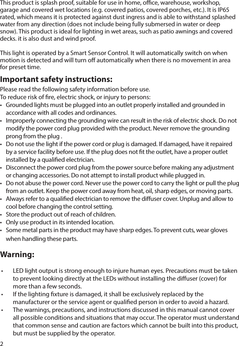 2Important safety instructions:This product is splash proof, suitable for use in home, oce, warehouse, workshop, garage and covered wet locations (e.g. covered patios, covered porches, etc.). It is IP65 rated, which means it is protected against dust ingress and is able to withstand splashed water from any direction (does not include being fully submersed in water or deep snow). This product is ideal for lighting in wet areas, such as patio awnings and covered decks. it is also dust and wind proof. This light is operated by a Smart Sensor Control. It will automatically switch on when motion is detected and will turn o automatically when there is no movement in area for preset time.Please read the following safety information before use.To reduce risk of re, electric shock, or injury to persons:•  Grounded lights must be plugged into an outlet properly installed and grounded in accordance with all codes and ordinances.•  Improperly connecting the grounding wire can result in the risk of electric shock. Do not modify the power cord plug provided with the product. Never remove the grounding prong from the plug .•  Do not use the light if the power cord or plug is damaged. If damaged, have it repaired by a service facility before use. If the plug does not t the outlet, have a proper outlet installed by a qualied electrician.•  Disconnect the power cord plug from the power source before making any adjustment or changing accessories. Do not attempt to install product while plugged in.•  Do not abuse the power cord. Never use the power cord to carry the light or pull the plug from an outlet. Keep the power cord away from heat, oil, sharp edges, or moving parts.•  Always refer to a qualied electrician to remove the diuser cover. Unplug and allow to cool before changing the control setting.•  Store the product out of reach of children.•  Only use product in its intended location.•  Some metal parts in the product may have sharp edges. To prevent cuts, wear gloves when handling these parts.Warning:•  LED light output is strong enough to injure human eyes. Precautions must be taken to prevent looking directly at the LEDs without installing the diuser (cover) for more than a few seconds.•  If the lighting xture is damaged, it shall be exclusively replaced by the manufacturer or the service agent or qualied person in order to avoid a hazard.•  The warnings, precautions, and instructions discussed in this manual cannot cover all possible conditions and situations that may occur. The operator must understand that common sense and caution are factors which cannot be built into this product, but must be supplied by the operator.