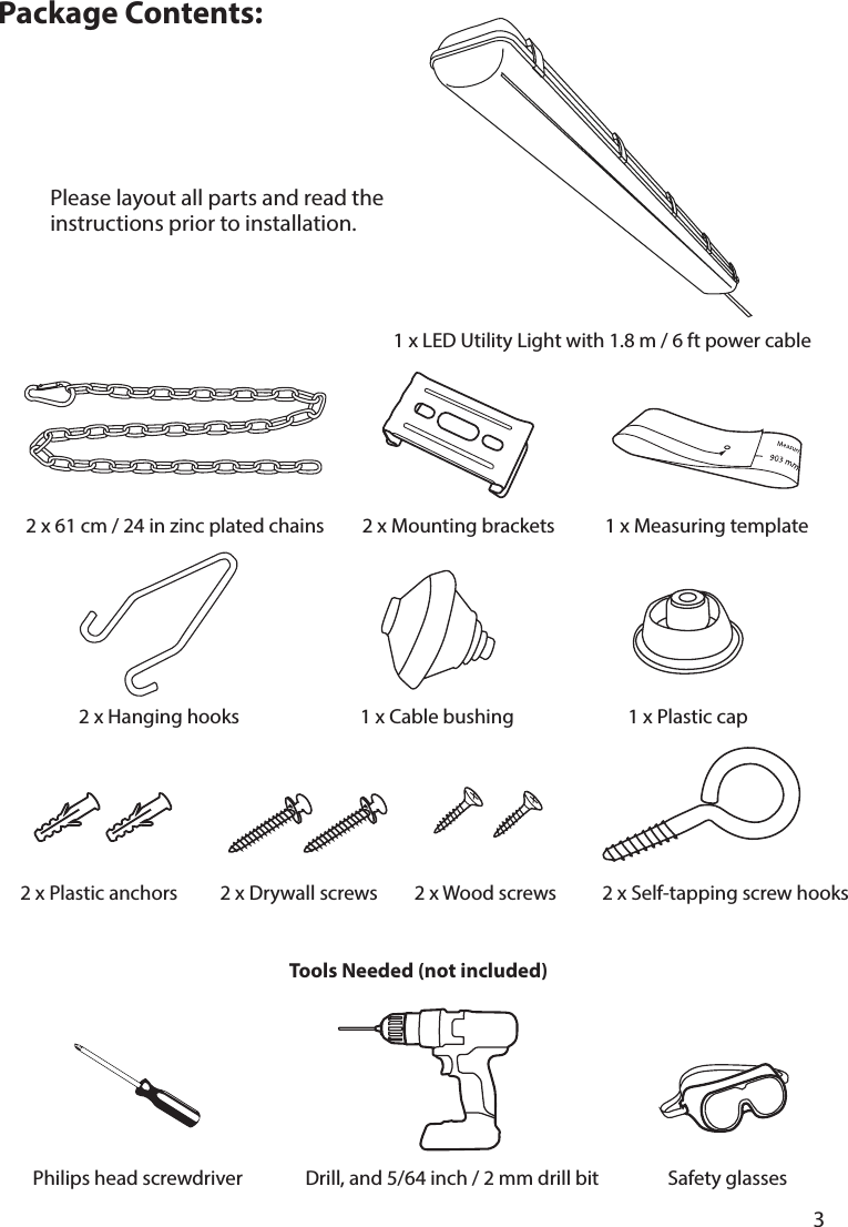       3      Package Contents:1 x Measuring template2 x Mounting brackets2 x Self-tapping screw hooks2 x Drywall screws2 x Plastic anchors2 x Hanging hooks2 x Wood screws1 x Cable bushing 1 x Plastic cap2 x 61 cm / 24 in zinc plated chainsTools Needed (not included)Philips head screwdriver Safety glassesDrill, and 5/64 inch / 2 mm drill bit1 x LED Utility Light with 1.8 m / 6 ft power cablePlease layout all parts and read the instructions prior to installation.