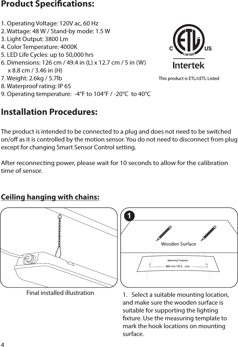 4Product Specications:1. Operating Voltage: 120V ac, 60 Hz2. Wattage: 48 W / Stand-by mode: 1.5 W3. Light Output: 3800 Lm4. Color Temperature: 4000K5. LED Life Cycles: up to 50,000 hrs6. Dimensions: 126 cm / 49.4 in (L) x 12.7 cm / 5 in (W)     x 8.8 cm / 3.46 in (H)7. Weight: 2.6kg / 5.7lb8. Waterproof rating: IP 659. Operating temperature:  -4°F to 104°F / -20°C  to 40°CInstallation Procedures: The product is intended to be connected to a plug and does not need to be switched on/o as it is controlled by the motion sensor. You do not need to disconnect from plug except for changing Smart Sensor Control setting.After reconnecting power, please wait for 10 seconds to allow for the calibration time of sensor.Ceiling hanging with chains:This product is ETL/cETL Listed1.   Select a suitable mounting location, and make sure the wooden surface is suitable for supporting the lighting xture. Use the measuring template to mark the hook locations on mounting surface. Final installed illustration1