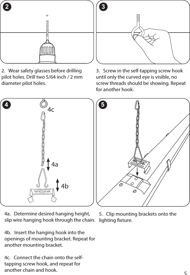       5      5.   Clip mounting brackets onto the lighting xture.2.   Wear safety glasses before drilling pilot holes. Drill two 5/64 inch / 2 mm diameter pilot holes.3.   Screw in the self-tapping screw hook until only the curved eye is visible, no screw threads should be showing. Repeat for another hook.2 34a.   Determine desired hanging height, slip wire hanging hook through the chain.  4b.   Insert the hanging hook into the openings of mounting bracket. Repeat for another mounting bracket.   4c.   Connect the chain onto the self-tapping screw hook, and repeat for another chain and hook.4b4a4c4 5