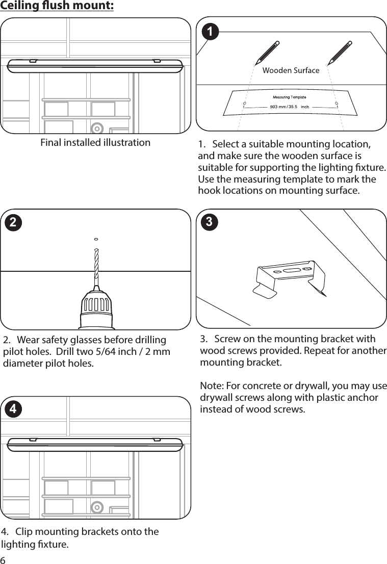 6Ceiling ush mount:Final installed illustration 1.   Select a suitable mounting location, and make sure the wooden surface is suitable for supporting the lighting xture. Use the measuring template to mark the hook locations on mounting surface. 2.   Wear safety glasses before drilling pilot holes.  Drill two 5/64 inch / 2 mm diameter pilot holes.23.   Screw on the mounting bracket with wood screws provided. Repeat for another mounting bracket.  Note: For concrete or drywall, you may use drywall screws along with plastic anchor instead of wood screws.34.   Clip mounting brackets onto the lighting xture.41