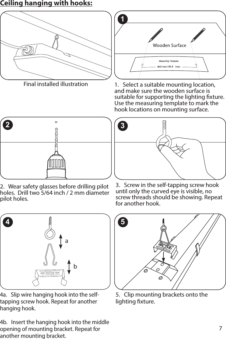       7      4a.   Slip wire hanging hook into the self-tapping screw hook. Repeat for another hanging hook.  4b.   Insert the hanging hook into the middle opening of mounting bracket. Repeat for another mounting bracket.5.   Clip mounting brackets onto the lighting xture.2.   Wear safety glasses before drilling pilot holes.  Drill two 5/64 inch / 2 mm diameter pilot holes.3.   Screw in the self-tapping screw hook until only the curved eye is visible, no screw threads should be showing. Repeat for another hook.1.   Select a suitable mounting location, and make sure the wooden surface is suitable for supporting the lighting xture. Use the measuring template to mark the hook locations on mounting surface. Ceiling hanging with hooks:Final installed illustration132ab45