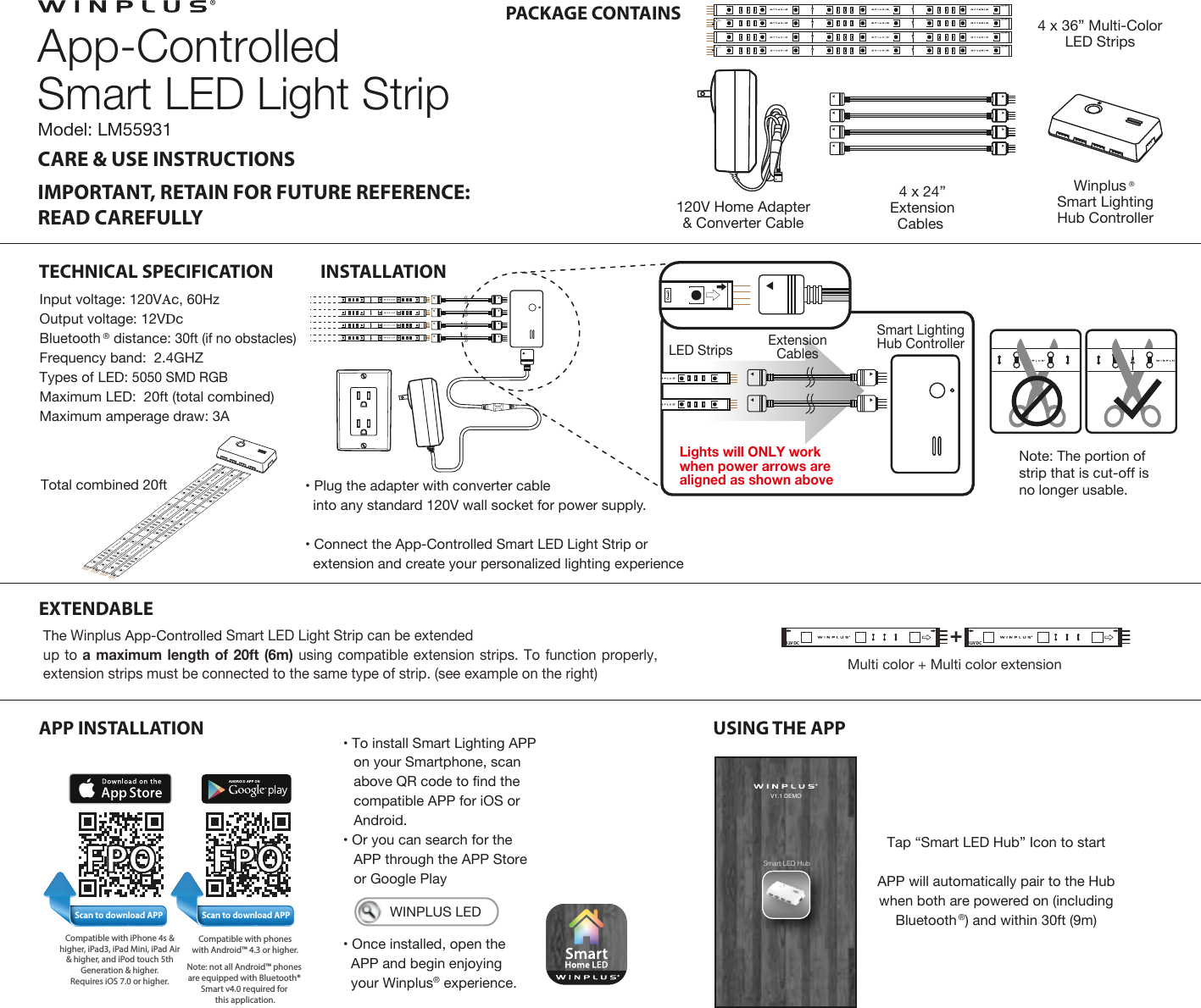 CARE &amp; USE INSTRUCTIONSIMPORTANT, RETAIN FOR FUTURE REFERENCE:READ CAREFULLY PACKAGE CONTAINSTECHNICAL SPECIFICATION INSTALLATIONEXTENDABLEApp-ControlledSmart LED Light Strip4 x 24”ExtensionCables 4 x 36” Multi-ColorLED StripsModel: LM5593112V DC12V DC12V DC12V DCWinplus ®Smart LightingHub Controller120V Home Adapter&amp; Converter Cable Input voltage: 120VAc, 60HzOutput voltage: 12VDcBluetooth ® distance: 30ft (if no obstacles) Frequency band:  2.4GHZTypes of LED: 5050 SMD RGB Maximum LED:  20ft (total combined) Maximum amperage draw: 3A Total combined 20ftAPP INSTALLATION USING THE APP• To install Smart Lighting APPon your Smartphone, scanabove QR code to find thecompatible APP for iOS orAndroid.• Or you can search for theAPP through the APP Storeor Google Play• Once installed, open theAPP and begin enjoyingyour Winplus® experience.Scan to download APPCompatible with iPhone 4s &amp; higher, iPad3, iPad Mini, iPad Air &amp; higher, and iPod touch 5th Generation &amp; higher. Requires iOS 7.0 or higher. Compatible with phoneswith Android™ 4.3 or higher.Note: not all Android™ phones are equipped with Bluetooth® Smart v4.0 required for this application.Scan to download APP   WINPLUS LEDTap “Smart LED Hub” Icon to startAPP will automatically pair to the Hub when both are powered on (including Bluetooth ®) and within 30ft (9m)Smart LED HubV1.1 DEMO12V DC12V DC12V DC12V DCNote: The portion of strip that is cut-off is no longer usable.12V DC12V DCLights will ONLY work when power arrows are aligned as shown aboveLED Strips ExtensionCablesSmart LightingHub Controller12V DCMulti color + Multi color extension+12V DC12V DC• Plug the adapter with converter cableinto any standard 120V wall socket for power supply.• Connect the App-Controlled Smart LED Light Strip orextension and create your personalized lighting experienceThe Winplus App-Controlled Smart LED Light Strip can be extended up to a maximum length of 20ft (6m) using compatible extension strips. To function properly, extension strips must be connected to the same type of strip. (see example on the right)  FPO FPO