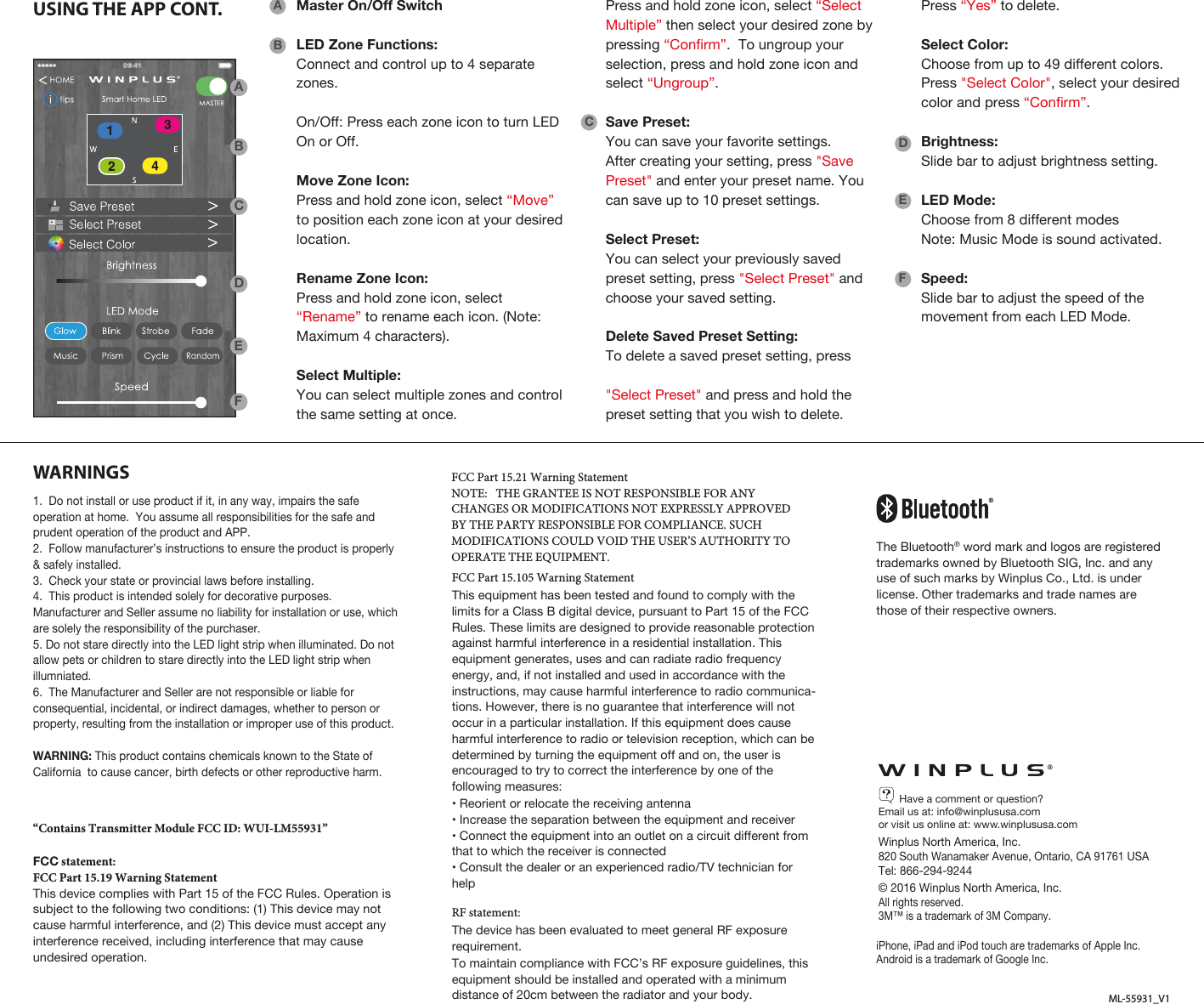 WARNINGSML-55931_V1USING THE APP CONT.1. Do not install or use product if it, in any way, impairs the safe operation at home.  You assume all responsibilities for the safe and prudent operation of the product and APP. 2. Follow manufacturer’s instructions to ensure the product is properly &amp; safely installed. 3. Check your state or provincial laws before installing.4. This product is intended solely for decorative purposes. Manufacturer and Seller assume no liability for installation or use, which are solely the responsibility of the purchaser.5. Do not stare directly into the LED light strip when illuminated. Do not allow pets or children to stare directly into the LED light strip when illumniated. 6. The Manufacturer and Seller are not responsible or liable for consequential, incidental, or indirect damages, whether to person or property, resulting from the installation or improper use of this product.WARNING: This product contains chemicals known to the State of California  to cause cancer, birth defects or other reproductive harm.       Have a comment or question?Email us at: info@winplususa.comor visit us online at: www.winplususa.comWinplus North America, Inc.820 South Wanamaker Avenue, Ontario, CA 91761 USATel: 866-294-9244© 2016 Winplus North America, Inc.All rights reserved. 3M™ is a trademark of 3M Company.iPhone, iPad and iPod touch are trademarks of Apple Inc. Android is a trademark of Google Inc.“Contains Transmitter Module FCC ID: WUI-LM55931”FCC statement:FCC Part 15.19 Warning StatementThis device complies with Part 15 of the FCC Rules. Operation is subject to the following two conditions: (1) This device may not cause harmful interference, and (2) This device must accept any interference received, including interference that may cause undesired operation.FCC Part 15.21 Warning StatementNOTE:   THE GRANTEE IS NOT RESPONSIBLE FOR ANY CHANGES OR MODIFICATIONS NOT EXPRESSLY APPROVED BY THE PARTY RESPONSIBLE FOR COMPLIANCE. SUCH MODIFICATIONS COULD VOID THE USER’S AUTHORITY TO OPERATE THE EQUIPMENT.FCC Part 15.105 Warning StatementThis equipment has been tested and found to comply with the limits for a Class B digital device, pursuant to Part 15 of the FCC Rules. These limits are designed to provide reasonable protection against harmful interference in a residential installation. This equipment generates, uses and can radiate radio frequency energy, and, if not installed and used in accordance with the instructions, may cause harmful interference to radio communica-tions. However, there is no guarantee that interference will not occur in a particular installation. If this equipment does cause harmful interference to radio or television reception, which can be determined by turning the equipment off and on, the user is encouraged to try to correct the interference by one of the following measures:• Reorient or relocate the receiving antenna• Increase the separation between the equipment and receiver• Connect the equipment into an outlet on a circuit different from that to which the receiver is connected• Consult the dealer or an experienced radio/TV technician for helpRF statement:The device has been evaluated to meet general RF exposure requirement.To maintain compliance with FCC’s RF exposure guidelines, this equipment should be installed and operated with a minimum distance of 20cm between the radiator and your body.ABMaster On/Off SwitchLED Zone Functions:Connect and control up to 4 separate zones.On/Off: Press each zone icon to turn LED On or Off.Move Zone Icon: Press and hold zone icon, select “Move” to position each zone icon at your desired location.Rename Zone Icon: Press and hold zone icon, select “Rename” to rename each icon. (Note: Maximum 4 characters).Select Multiple: You can select multiple zones and control the same setting at once. CDEFABCDEFThe Bluetooth® word mark and logos are registered trademarks owned by Bluetooth SIG, Inc. and any use of such marks by Winplus Co., Ltd. is under license. Other trademarks and trade names are those of their respective owners.Press and hold zone icon, select “SelectMultiple” then select your desired zone by pressing “Confirm”.  To ungroup your selection, press and hold zone icon and select “Ungroup”.Save Preset:You can save your favorite settings. After creating your setting, press &quot;Save Preset&quot; and enter your preset name. You can save up to 10 preset settings. Select Preset:You can select your previously saved preset setting, press &quot;Select Preset&quot; and choose your saved setting.Delete Saved Preset Setting:To delete a saved preset setting, press&quot;Select Preset&quot; and press and hold the preset setting that you wish to delete. Press “Yes” to delete.Select Color:Choose from up to 49 different colors. Press &quot;Select Color&quot;, select your desired color and press “Confirm”.  Brightness:Slide bar to adjust brightness setting.LED Mode:Choose from 8 different modesNote: Music Mode is sound activated.Speed:Slide bar to adjust the speed of the movement from each LED Mode.