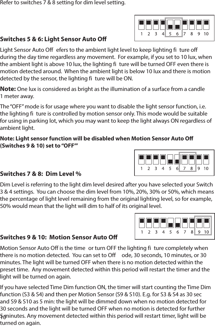 10Refer to switches 7 &amp; 8 setting for dim level setting.Switches 5 &amp; 6: Light Sensor Auto OLight Sensor Auto Off  efers to the ambient light level to keep lighting fi ture offduring the day time regardless any movement.  For example, if you set to 10 lux, when the ambient light is above 10 lux, the lighting fi ture will be turned OFF even there is motion detected around.  When the ambient light is below 10 lux and there is motion detected by the sensor, the lighting fi ture will be ON. Note: One lux is considered as bright as the illumination of a surface from a candle 1 meter away.The “OFF” mode is for usage where you want to disable the light sensor function, i.e. the lighting fi ture is controlled by motion sensor only. This mode would be suitable for using in parking lot, which you may want to keep the light always ON regardless of ambient light.Note: Light sensor function will be disabled when Motion Sensor Auto O (Switches 9 &amp; 10) set to “OFF’”Switches 7 &amp; 8:  Dim Level %Dim Level is referring to the light dim level desired after you have selected your Switch 3 &amp; 4 settings.  You can choose the dim level from 10%, 20%, 30% or 50%, which means the percentage of light level remaining from the original lighting level, so for example, 50% would mean that the light will dim to half of its original level.Switches 9 &amp; 10:  Motion Sensor Auto O             Motion Sensor Auto Off is the time  or turn OFF the lighting fi ture completely when there is no motion detected.  You can set to Off  ode, 30 seconds, 10 minutes, or 30 minutes. The light will be turned OFF when there is no motion detected within the preset time.  Any movement detected within this period will restart the timer and the light will be turned on again.  If you have selected Time Dim function ON, the timer will start counting the Time Dim function (S3 &amp; S4) and then per Motion Sensor (S9 &amp; S10). E.g. for S3 &amp; S4 as 30 sec and S9 &amp; S10 as 5 min: the light will be dimmed down when no motion detected for 30 seconds and the light will be turned OFF when no motion is detected for further 5 minutes. Any movement detected within this period will restart timer, light will be turned on again.