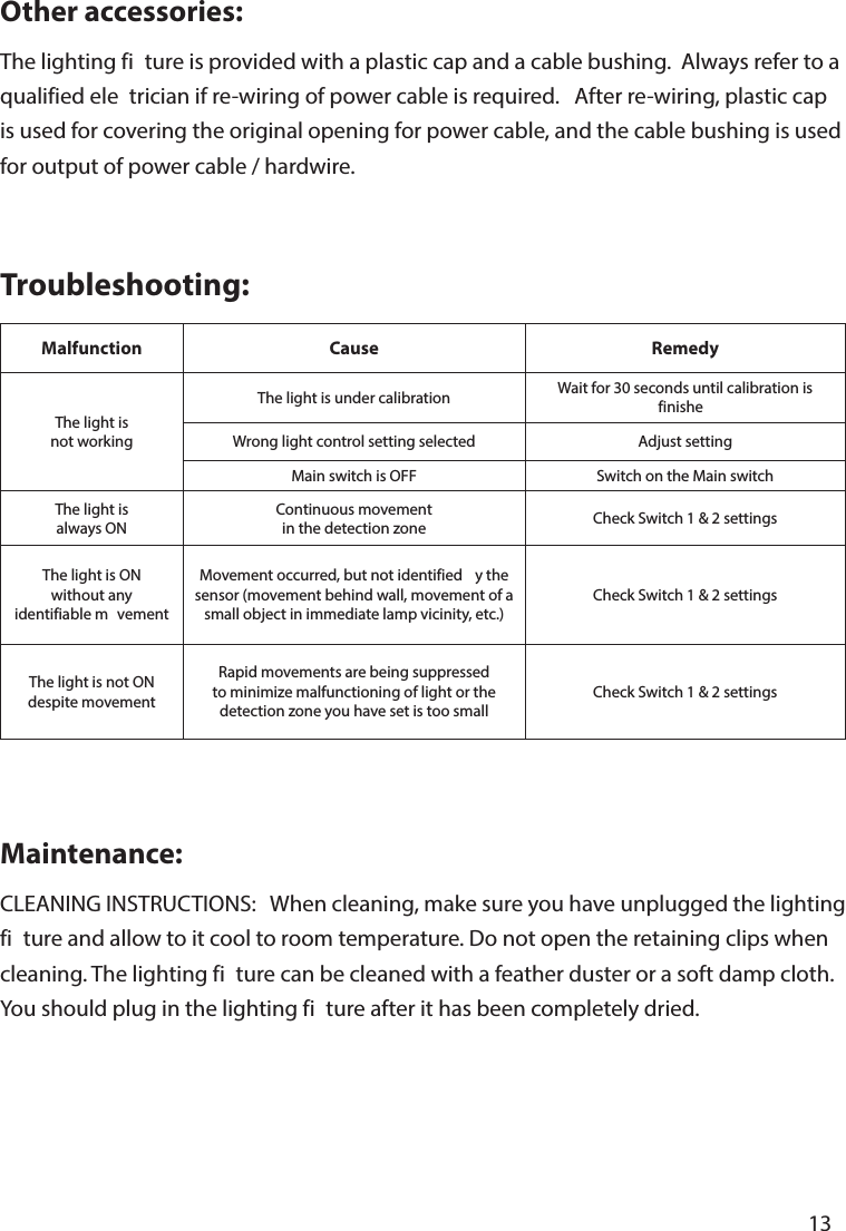   13       Maintenance:CLEANING INSTRUCTIONS:   When cleaning, make sure you have unplugged the lighting fi ture and allow to it cool to room temperature. Do not open the retaining clips when cleaning. The lighting fi ture can be cleaned with a feather duster or a soft damp cloth. You should plug in the lighting fi ture after it has been completely dried.Troubleshooting:Malfunction Cause RemedyThe light isnot workingThe light is under calibration Wait for 30 seconds until calibration is finisheWrong light control setting selected Adjust settingMain switch is OFF Switch on the Main switchThe light isalways ONContinuous movementin the detection zone Check Switch 1 &amp; 2 settingsThe light is ONwithout anyidentifiable m vementMovement occurred, but not identified  y the sensor (movement behind wall, movement of a small object in immediate lamp vicinity, etc.)Check Switch 1 &amp; 2 settingsThe light is not ONdespite movementRapid movements are being suppressed to minimize malfunctioning of light or the detection zone you have set is too smallCheck Switch 1 &amp; 2 settingsOther accessories:The lighting fi ture is provided with a plastic cap and a cable bushing.  Always refer to a qualified ele trician if re-wiring of power cable is required.   After re-wiring, plastic cap is used for covering the original opening for power cable, and the cable bushing is used for output of power cable / hardwire.