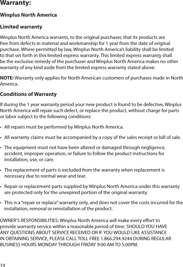 14Warranty:Winplus North AmericaLimited warrantyWinplus North America warrants, to the original purchaser, that its products are free from defects in material and workmanship for 1 year from the date of original purchase. Where permitted by law, Winplus North America’s liability shall be limited to that set forth in this limited express warranty. This limited express warranty shall be the exclusive remedy of the purchaser and Winplus North America makes no other warranty of any kind aside from the limited express warranty stated above. NOTE: Warranty only applies for North American customers of purchases made in North America. Conditions of Warranty If during the 1 year warranty period your new product is found to be defective, Winplus North America will repair such defect, or replace the product, without charge for parts or labor subject to the following conditions: •  All repairs must be performed by Winplus North America. •  All warranty claims must be accompanied by a copy of the sales receipt or bill of sale. •  The equipment must not have been altered or damaged through negligence, accident, improper operation, or failure to follow the product instructions for installation, use, or care.•  The replacement of parts is excluded from the warranty when replacement is necessary due to normal wear and tear. •  Repair or replacement parts supplied by Winplus North America under this warranty are protected only for the unexpired portion of the original warranty. •  This is a “repair or replace” warranty only, and does not cover the costs incurred for the installation, removal or reinstallation of the product.OWNER’S RESPONSIBILITIES: Winplus North America will make every eort to provide warranty service within a reasonable period of time. SHOULD YOU HAVE ANY QUESTIONS ABOUT SERVICE RECEIVED OR IF YOU WOULD LIKE ASSISTANCE IN OBTAINING SERVICE, PLEASE CALL TOLL FREE 1.866.294.9244 DURING REGULAR BUSINESS HOURS MONDAY THROUGH FRIDAY 9:00 AM TO 5:00PM.