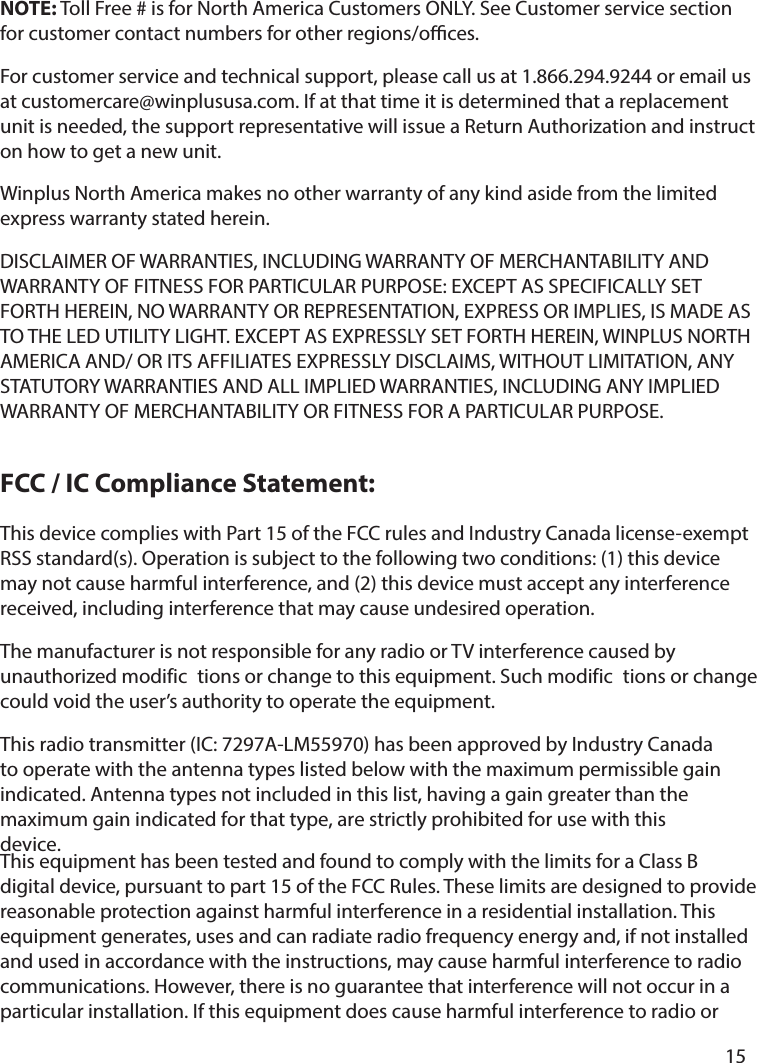   15       This device complies with Part 15 of the FCC rules and Industry Canada license-exempt RSS standard(s). Operation is subject to the following two conditions: (1) this device may not cause harmful interference, and (2) this device must accept any interference received, including interference that may cause undesired operation.The manufacturer is not responsible for any radio or TV interference caused by unauthorized modific tions or change to this equipment. Such modific tions or change could void the user’s authority to operate the equipment.This radio transmitter (IC: 7297A-LM55970) has been approved by Industry Canada to operate with the antenna types listed below with the maximum permissible gain indicated. Antenna types not included in this list, having a gain greater than the maximum gain indicated for that type, are strictly prohibited for use with this device.This equipment has been tested and found to comply with the limits for a Class B digital device, pursuant to part 15 of the FCC Rules. These limits are designed to provide reasonable protection against harmful interference in a residential installation. This equipment generates, uses and can radiate radio frequency energy and, if not installed and used in accordance with the instructions, may cause harmful interference to radio communications. However, there is no guarantee that interference will not occur in a particular installation. If this equipment does cause harmful interference to radio or NOTE: Toll Free # is for North America Customers ONLY. See Customer service section for customer contact numbers for other regions/oces. For customer service and technical support, please call us at 1.866.294.9244 or email us at customercare@winplususa.com. If at that time it is determined that a replacement unit is needed, the support representative will issue a Return Authorization and instruct on how to get a new unit. Winplus North America makes no other warranty of any kind aside from the limited express warranty stated herein. DISCLAIMER OF WARRANTIES, INCLUDING WARRANTY OF MERCHANTABILITY AND WARRANTY OF FITNESS FOR PARTICULAR PURPOSE: EXCEPT AS SPECIFICALLY SET FORTH HEREIN, NO WARRANTY OR REPRESENTATION, EXPRESS OR IMPLIES, IS MADE AS TO THE LED UTILITY LIGHT. EXCEPT AS EXPRESSLY SET FORTH HEREIN, WINPLUS NORTH AMERICA AND/ OR ITS AFFILIATES EXPRESSLY DISCLAIMS, WITHOUT LIMITATION, ANY STATUTORY WARRANTIES AND ALL IMPLIED WARRANTIES, INCLUDING ANY IMPLIED WARRANTY OF MERCHANTABILITY OR FITNESS FOR A PARTICULAR PURPOSE.FCC / IC Compliance Statement: