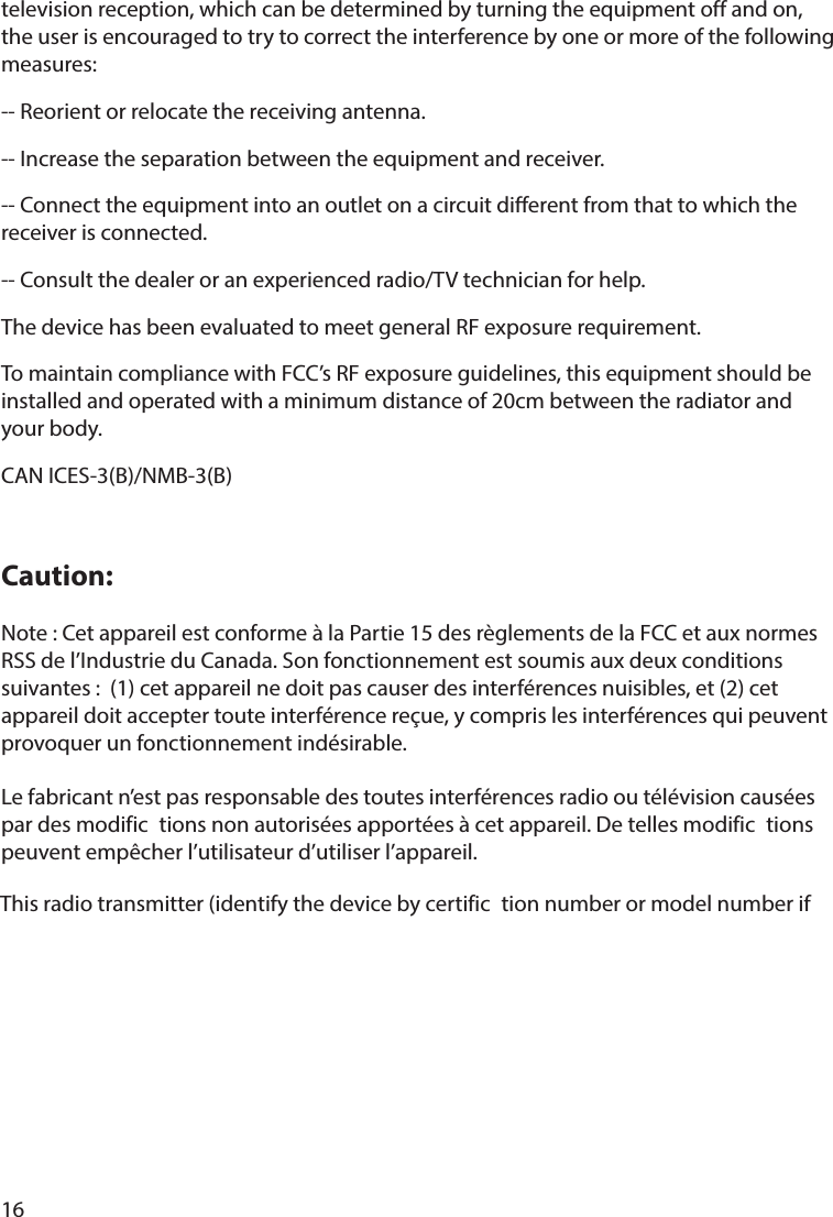 16television reception, which can be determined by turning the equipment off and on,the user is encouraged to try to correct the interference by one or more of the following measures: -- Reorient or relocate the receiving antenna. -- Increase the separation between the equipment and receiver. -- Connect the equipment into an outlet on a circuit dierent from that to which the receiver is connected. -- Consult the dealer or an experienced radio/TV technician for help.The device has been evaluated to meet general RF exposure requirement. To maintain compliance with FCC’s RF exposure guidelines, this equipment should be installed and operated with a minimum distance of 20cm between the radiator and your body.CAN ICES-3(B)/NMB-3(B)Caution:Note : Cet appareil est conforme à la Partie 15 des règlements de la FCC et aux normes RSS de l’Industrie du Canada. Son fonctionnement est soumis aux deux conditions suivantes :  (1) cet appareil ne doit pas causer des interférences nuisibles, et (2) cet appareil doit accepter toute interférence reçue, y compris les interférences qui peuvent provoquer un fonctionnement indésirable.  Le fabricant n’est pas responsable des toutes interférences radio ou télévision causées par des modific tions non autorisées apportées à cet appareil. De telles modific tions peuvent empêcher l’utilisateur d’utiliser l’appareil.This radio transmitter (identify the device by certific tion number or model number if 