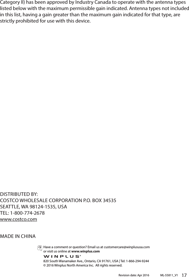   17       Category II) has been approved by Industry Canada to operate with the antenna types listed below with the maximum permissible gain indicated. Antenna types not included in this list, having a gain greater than the maximum gain indicated for that type, are strictly prohibited for use with this device.DISTRIBUTED BY:COSTCO WHOLESALE CORPORATION P.O. BOX 34535SEATTLE, WA 98124-1535, USATEL: 1-800-774-2678www.costco.comMADE IN CHINAML-55811_V1Revision date: Apr 2016Have a comment or question? Email us at customercare@winplususa.comor visit us online at www.winplus.com  820 South Wanamaker Ave., Ontario, CA 91761, USA | Tel: 1-866-294-9244© 2016 Winplus North America Inc.  All rights reserved.