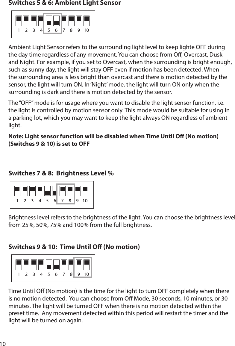 10Switches 5 &amp; 6: Ambient Light Sensor                    such as sunny day, the light will stay OFF even if motion has been detected. When the surrounding area is less bright than overcast and there is motion detected by the surrounding is dark and there is motion detected by the sensor.The “OFF” mode is for usage where you want to disable the light sensor function, i.e. the light is controlled by motion sensor only. This mode would be suitable for using in a parking lot, which you may want to keep the light always ON regardless of ambient light.Note: Light sensor function will be disabled when Time Until O (No motion) (Switches 9 &amp; 10) is set to OFF Switches 7 &amp; 8:  Brightness Level %                                                            from 25%, 50%, 75% and 100% from the full brightness.Switches 9 &amp; 10:  Time Until O (No motion)        Time Until O (No motion) is the time for the light to turn OFF completely when there minutes. The light will be turned OFF when there is no motion detected within the preset time.  Any movement detected within this period will restart the timer and the light will be turned on again.  
