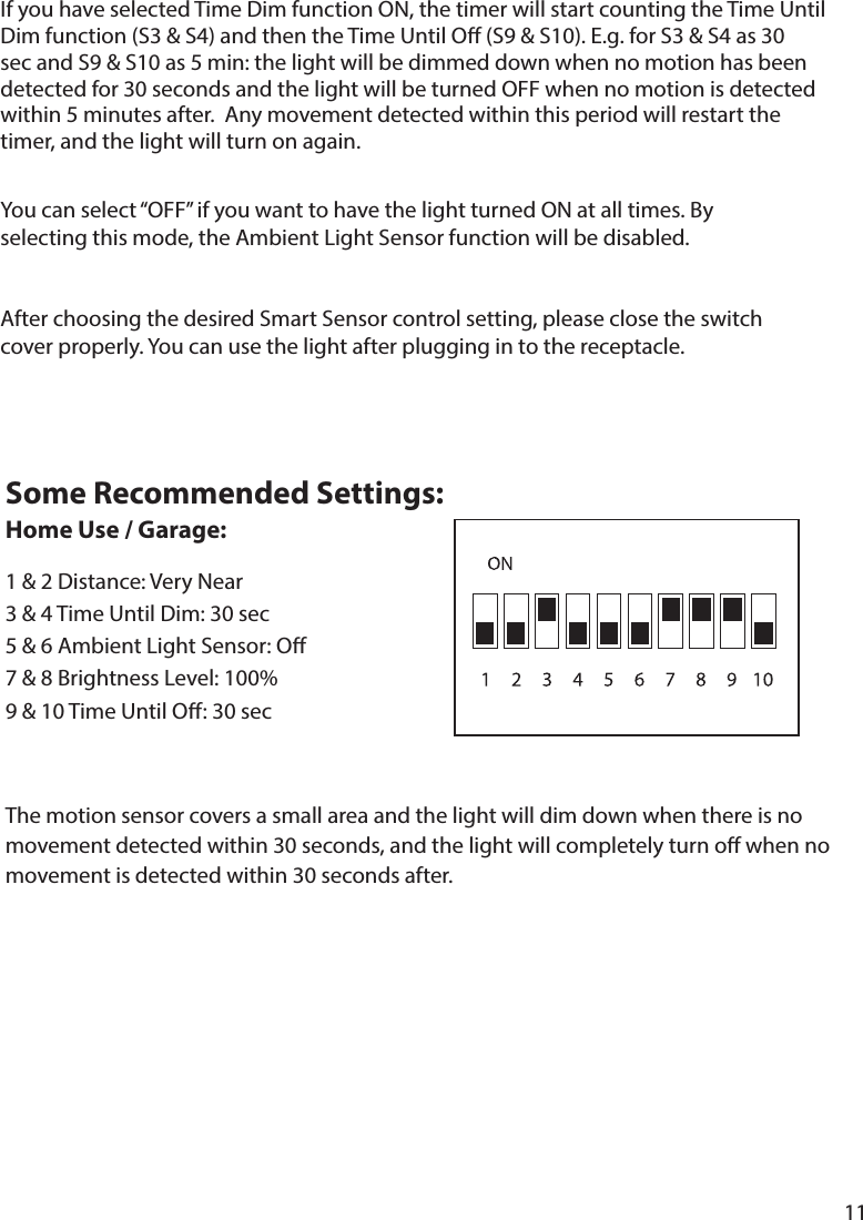 11The motion sensor covers a small area and the light will dim down when there is no movement detected within 30 seconds, and the light will completely turn o when no movement is detected within 30 seconds after. Some Recommended Settings: Home Use / Garage:1  9 &amp; 10 Time Until O: 30 secAfter choosing the desired Smart Sensor control setting, please close the switch sec and S9 &amp; S10 as 5 min: the light will be dimmed down when no motion has been detected for 30 seconds and the light will be turned OFF when no motion is detected within 5 minutes after.  Any movement detected within this period will restart the timer, and the light will turn on again. 