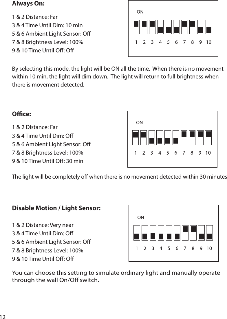 12By selecting this mode, the light will be ON all the time.  When there is no movement within 10 min, the light will dim down.  The light will return to full brightness when there is movement detected.The light will be completely o when there is no movement detected within 30 minutesAlways On:1  9 &amp; 10 Time Until O: OOce:1  9 &amp; 10 Time Until O: 30 minDisable Motion / Light Sensor:9 &amp; 10 Time Until O: O