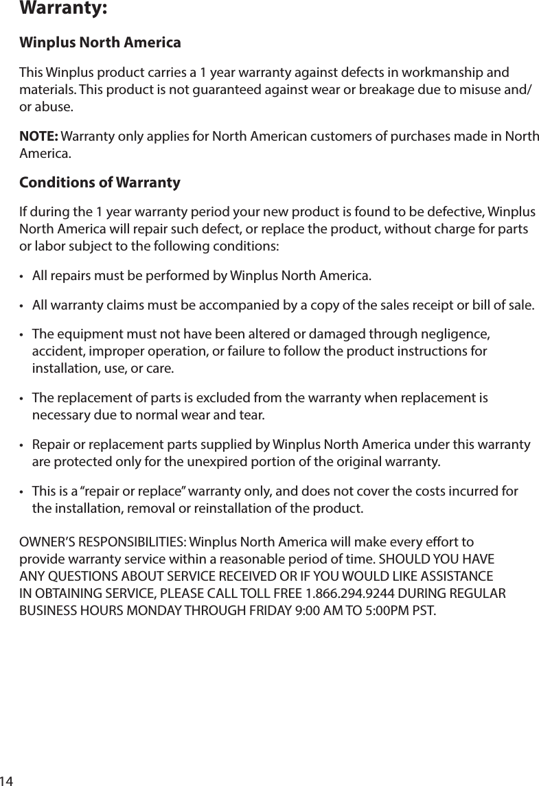 14Warranty:Winplus North AmericaThis Winplus product carries a 1 year warranty against defects in workmanship and or abuse.NOTE: Warranty only applies for North American customers of purchases made in North America. Conditions of Warranty If during the 1 year warranty period your new product is found to be defective, Winplus North America will repair such defect, or replace the product, without charge for parts or labor subject to the following conditions:       accident, improper operation, or failure to follow the product instructions for      installation, use, or care.    necessary due to normal wear and tear.       the installation, removal or reinstallation of the product.