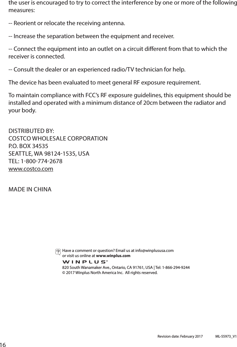 16the user is encouraged to try to correct the interference by one or more of the following measures: -- Reorient or relocate the receiving antenna. -- Increase the separation between the equipment and receiver. -- Connect the equipment into an outlet on a circuit dierent from that to which the receiver is connected. installed and operated with a minimum distance of 20cm between the radiator and your body.www.costco.com or visit us online at www.winplus.com  820 South Wanamaker Ave., Ontario, CA 91761, USA | Tel: 1-866-294-9244© 2017 Winplus North America Inc.  All rights reserved.Revision date: February 2017