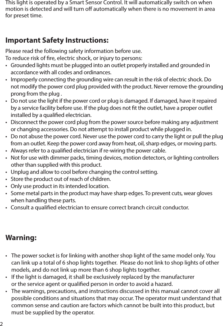 2Important Safety Instructions:This light is operated by a Smart Sensor Control. It will automatically switch on when motion is detected and will turn o automatically when there is no movement in area for preset time.Please read the following safety information before use.To reduce risk of re, electric shock, or injury to persons: Grounded lights must be plugged into an outlet properly installed and grounded in   accordance with all codes and ordinances.   not modify the power cord plug provided with the product. Never remove the grounding   prong from the plug .   by a service facility before use. If the plug does not t the outlet, have a proper outlet   installed by a qualied electrician.     from an outlet. Keep the power cord away from heat, oil, sharp edges, or moving parts.       other than supplied with this product.        when handling these parts. Consult a qualied electrician to ensure correct branch circuit conductor.Warning:   can link up a total of 6 shop lights together.  Please do not link to shop lights of other    models, and do not link up more than 6 shop lights together.   or the service agent or qualied person in order to avoid a hazard.   possible conditions and situations that may occur. The operator must understand that   common sense and caution are factors which cannot be built into this product, but   must be supplied by the operator.