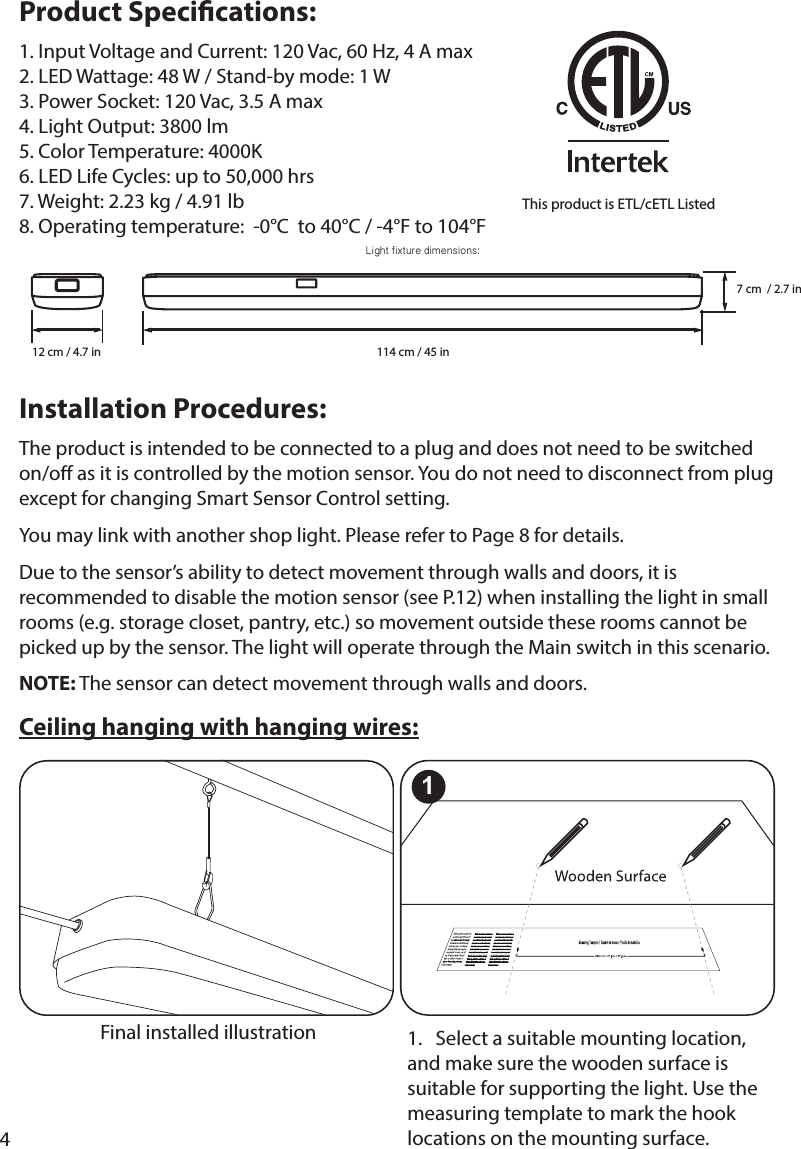 4Product Specications: 5. Color Temperature: 4000K Installation Procedures:The product is intended to be connected to a plug and does not need to be switched recommended to disable the motion sensor (see P.12) when installing the light in small rooms (e.g. storage closet, pantry, etc.) so movement outside these rooms cannot be picked up by the sensor. The light will operate through the Main switch in this scenario.NOTE: The sensor can detect movement through walls and doors.Ceiling hanging with hanging wires:1.   Select a suitable mounting location, and make sure the wooden surface is suitable for supporting the light. Use the measuring template to mark the hook locations on the mounting surface. Final installed illustration1Light fixture dimensions: 