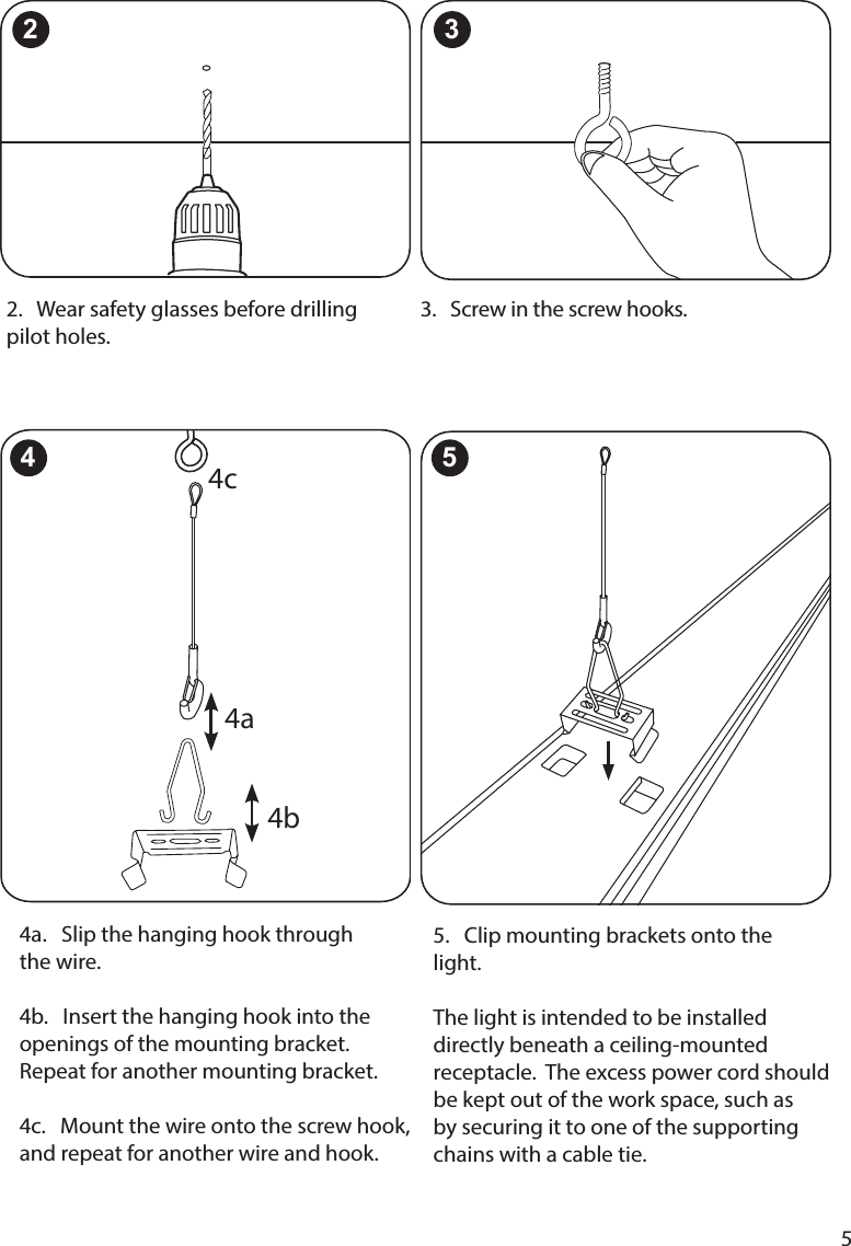 55.   Clip mounting brackets onto the light.  The light is intended to be installed directly beneath a ceiling-mounted be kept out of the work space, such as by securing it to one of the supporting chains with a cable tie.2.   Wear safety glasses before drilling pilot holes.3.   Screw in the screw hooks.2 34a.   Slip the hanging hook through  the wire.  4b.   Insert the hanging hook into the openings of the mounting bracket. Repeat for another mounting bracket.   4c.   Mount the wire onto the screw hook, and repeat for another wire and hook.4a4c4 54b