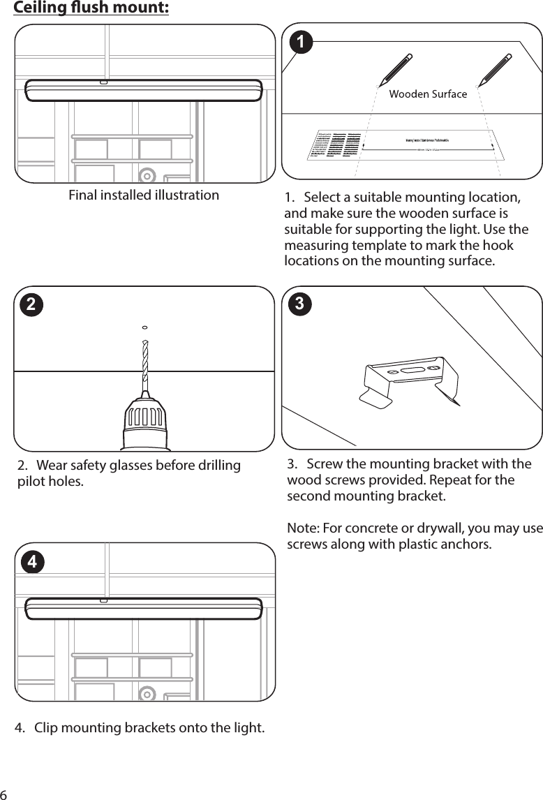 6Ceiling ush mount:Final installed illustration 1.   Select a suitable mounting location, and make sure the wooden surface is suitable for supporting the light. Use the measuring template to mark the hook locations on the mounting surface. 2.   Wear safety glasses before drilling pilot holes. 23.   Screw the mounting bracket with the wood screws provided. Repeat for the second mounting bracket.  Note: For concrete or drywall, you may use  screws along with plastic anchors.34.   Clip mounting brackets onto the light.41