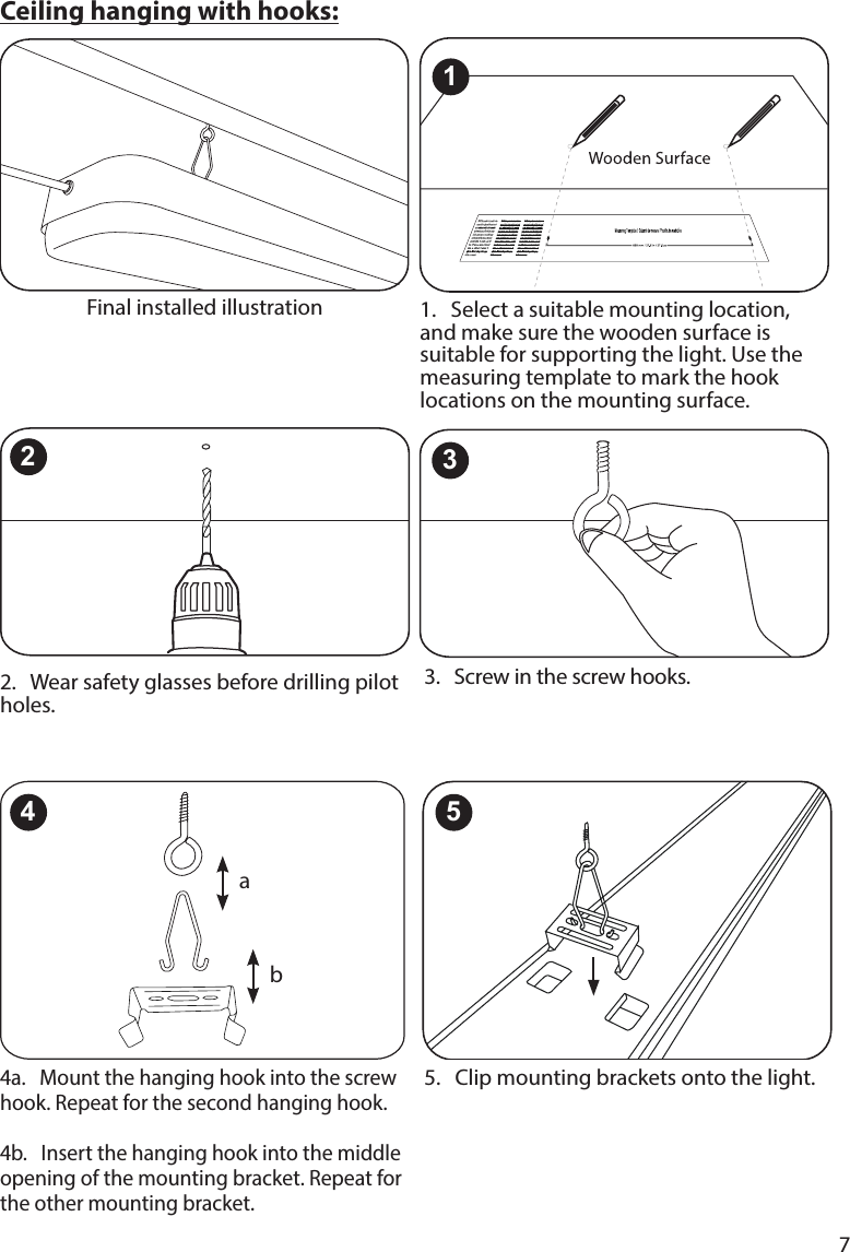 74a.   Mount the hanging hook into the screw hook. Repeat for the second hanging hook.  4b.   Insert the hanging hook into the middle opening of the mounting bracket. Repeat for the other mounting bracket.5.   Clip mounting brackets onto the light.2.   Wear safety glasses before drilling pilot holes.3.   Screw in the screw hooks. 1.   Select a suitable mounting location, and make sure the wooden surface is suitable for supporting the light. Use the measuring template to mark the hook locations on the mounting surface. Ceiling hanging with hooks:Final installed illustration32ab415