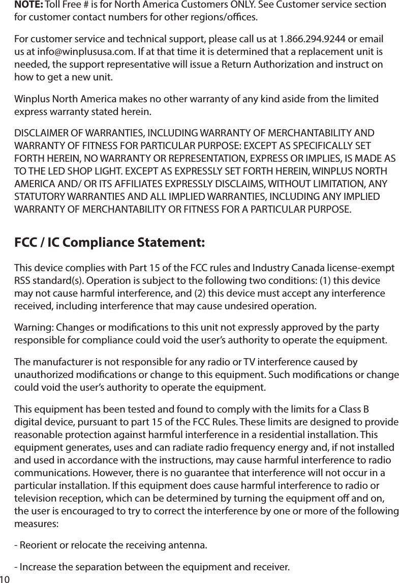 10ThisdevicecomplieswithPart15oftheFCCrulesandIndustryCanadalicense-exemptRSSstandard(s).Operationissubjecttothefollowingtwoconditions:(1)thisdevicemay not cause harmful interference, and (2) this device must accept any interference received, including interference that may cause undesired operation.Warning:Changesormodicationstothisunitnotexpresslyapprovedbythepartyresponsibleforcompliancecouldvoidtheuser’sauthoritytooperatetheequipment.ThemanufacturerisnotresponsibleforanyradioorTVinterferencecausedbyunauthorizedmodicationsorchangetothisequipment.Suchmodicationsorchangecouldvoidtheuser’sauthoritytooperatetheequipment.ThisequipmenthasbeentestedandfoundtocomplywiththelimitsforaClassBdigitaldevice,pursuanttopart15oftheFCCRules.Theselimitsaredesignedtoprovidereasonable protection against harmful interference in a residential installation. This equipment generates, uses and can radiate radio frequency energy and, if not installed and used in accordance with the instructions, may cause harmful interference to radio communications.However,thereisnoguaranteethatinterferencewillnotoccurinaparticularinstallation.Ifthisequipmentdoescauseharmfulinterferencetoradioortelevision reception, which can be determined by turning the equipment o and on, the user is encouraged to try to correct the interference by one or more of the following measures: -Reorientorrelocatethereceivingantenna.-Increasetheseparationbetweentheequipmentandreceiver.NOTE:TollFree#isforNorthAmericaCustomersONLY.SeeCustomerservicesectionforcustomercontactnumbersforotherregions/oces.For customer service and technical support, please call us at 1.866.294.9244 or email usatinfo@winplususa.com.Ifatthattimeitisdeterminedthatareplacementunitisneeded,thesupportrepresentativewillissueaReturnAuthorizationandinstructonhow to get a new unit. WinplusNorthAmericamakesnootherwarrantyofanykindasidefromthelimitedexpresswarrantystatedherein.DISCLAIMEROFWARRANTIES,INCLUDINGWARRANTYOFMERCHANTABILITYANDWARRANTYOFFITNESSFORPARTICULARPURPOSE:EXCEPTASSPECIFICALLYSETFORTHHEREIN,NOWARRANTYORREPRESENTATION,EXPRESSORIMPLIES,ISMADEASTOTHELEDSHOPLIGHT.EXCEPTASEXPRESSLYSETFORTHHEREIN,WINPLUSNORTHAMERICAAND/ORITSAFFILIATESEXPRESSLYDISCLAIMS,WITHOUTLIMITATION,ANYSTATUTORYWARRANTIESANDALLIMPLIEDWARRANTIES,INCLUDINGANYIMPLIEDWARRANTYOFMERCHANTABILITYORFITNESSFORAPARTICULARPURPOSE.FCC / IC Compliance Statement: