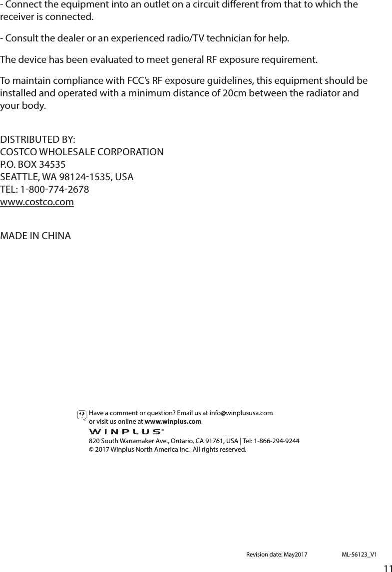 11- Connect the equipment into an outlet on a circuit dierent from that to which the receiver is connected. -Consultthedealeroranexperiencedradio/TVtechnicianforhelp.ThedevicehasbeenevaluatedtomeetgeneralRFexposurerequirement.TomaintaincompliancewithFCC’sRFexposureguidelines,thisequipmentshouldbeinstalled and operated with a minimum distance of 20cm between the radiator and your body.DISTRIBUTEDBY:COSTCOWHOLESALECORPORATIONP.O.BOX34535SEATTLE, WA 981241535, USATEL: 18007742678www.costco.comMADEINCHINAHaveacommentorquestion?Emailusatinfo@winplususa.com or visit us online at www.winplus.com  820 South Wanamaker Ave., Ontario, CA 91761, USA | Tel: 1-866-294-9244©2017WinplusNorthAmericaInc.Allrightsreserved.ML-56123_V1Revisiondate:May2017