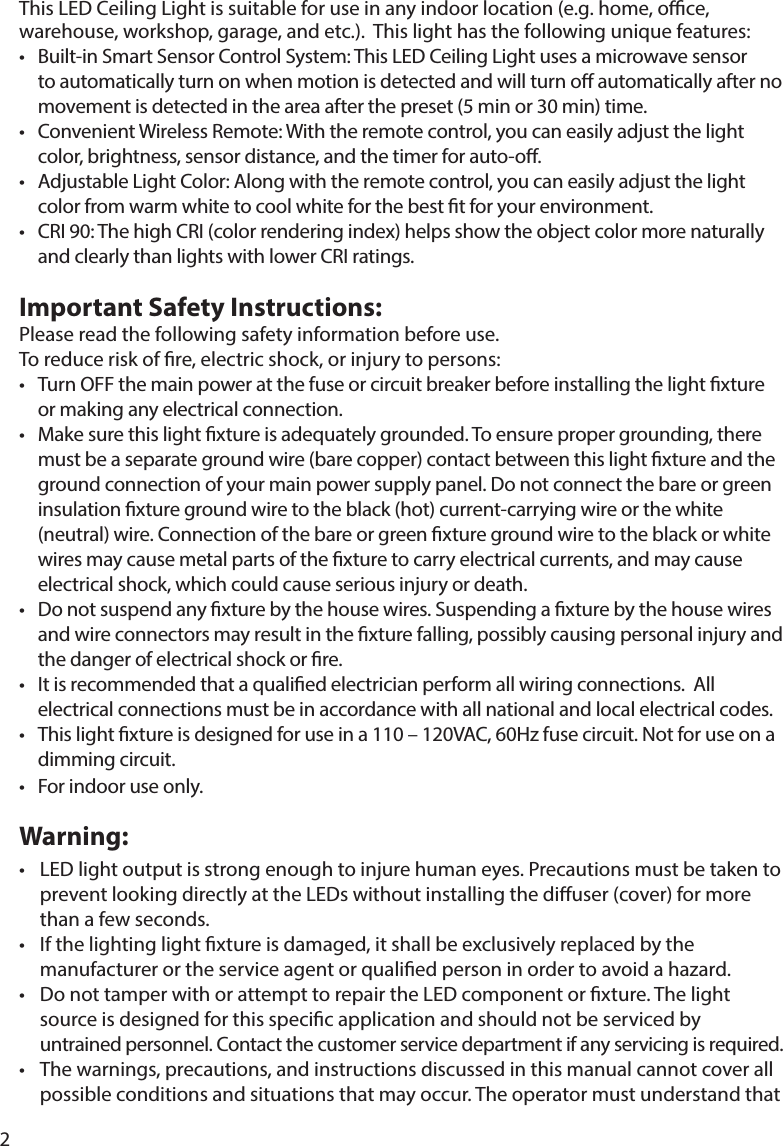 2This LED Ceiling Light is suitable for use in any indoor location (e.g. home, oce, warehouse, workshop, garage, and etc.).  This light has the following unique features:• Built-inSmartSensorControlSystem:ThisLEDCeilingLightusesamicrowavesensor   to automatically turn on when motion is detected and will turn o automatically after no    movement is detected in the area after the preset (5 min or 30 min) time.  • ConvenientWirelessRemote:Withtheremotecontrol,youcaneasilyadjustthelight   color, brightness, sensor distance, and the timer for auto-o.• AdjustableLightColor:Alongwiththeremotecontrol,youcaneasilyadjustthelight   color from warm white to cool white for the best t for your environment.• CRI90:ThehighCRI(colorrenderingindex)helpsshowtheobjectcolormorenaturally andclearlythanlightswithlowerCRIratings.Important Safety Instructions: Please read the following safety information before use.  Toreduceriskofre,electricshock,orinjurytopersons:• TurnOFFthemainpoweratthefuseorcircuitbreakerbeforeinstallingthelightxture   or making any electrical connection.• Makesurethislightxtureisadequatelygrounded.Toensurepropergrounding,there mustbeaseparategroundwire(barecopper)contactbetweenthislightxtureandthe  ground connection of your main power supply panel. Do not connect the bare or green   insulationxturegroundwiretotheblack(hot)current-carryingwireorthewhite  (neutral)wire.Connectionofthebareorgreenxturegroundwiretotheblackorwhite  wiresmaycausemetalpartsofthexturetocarryelectricalcurrents,andmaycause  electricalshock,whichcouldcauseseriousinjuryordeath.• Donotsuspendanyxturebythehousewires.Suspendingaxturebythehousewires  andwireconnectorsmayresultinthexturefalling,possiblycausingpersonalinjuryand   the danger of electrical shock or re. • Itisrecommendedthataqualiedelectricianperformallwiringconnections.All    electrical connections must be in accordance with all national and local electrical codes.• Thislightxtureisdesignedforuseina110–120VAC,60Hzfusecircuit.Notforuseona   dimming circuit.• Forindooruseonly.Warning:• LEDlightoutputisstrongenoughtoinjurehumaneyes.Precautionsmustbetakento  prevent looking directly at the LEDs without installing the diuser (cover) for more      than a few seconds.• Ifthelightinglightxtureisdamaged,itshallbeexclusivelyreplacedbythe  manufacturerortheserviceagentorqualiedpersoninordertoavoidahazard.• DonottamperwithorattempttorepairtheLEDcomponentorxture.Thelight   source is designed for this specic application and should not be serviced by      untrained personnel. Contact the customer service department if any servicing is required. • Thewarnings,precautions,andinstructionsdiscussedinthismanualcannotcoverall   possible conditions and situations that may occur. The operator must understand that  