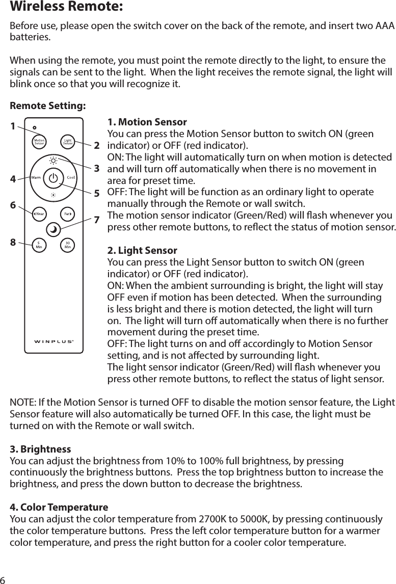 6Wireless Remote:Beforeuse,pleaseopentheswitchcoveronthebackoftheremote,andinserttwoAAAbatteries.When using the remote, you must point the remote directly to the light, to ensure the signals can be sent to the light.  When the light receives the remote signal, the light will blinkoncesothatyouwillrecognizeit.1. Motion SensorYoucanpresstheMotionSensorbuttontoswitchON(greenindicator) or OFF (red indicator).ON:Thelightwillautomaticallyturnonwhenmotionisdetectedand will turn o automatically when there is no movement in area for preset time.OFF: The light will be function as an ordinary light to operate manuallythroughtheRemoteorwallswitch.Themotionsensorindicator(Green/Red)willashwheneveryoupressotherremotebuttons,toreectthestatusofmotionsensor.2. Light SensorYoucanpresstheLightSensorbuttontoswitchON(greenindicator) or OFF (red indicator).ON:Whentheambientsurroundingisbright,thelightwillstayOFF even if motion has been detected.  When the surrounding is less bright and there is motion detected, the light will turn on.  The light will turn o automatically when there is no further movement during the preset time.OFF: The light turns on and o accordingly to Motion Sensor setting, and is not aected by surrounding light.Thelightsensorindicator(Green/Red)willashwheneveryoupressotherremotebuttons,toreectthestatusoflightsensor.NOTE:IftheMotionSensoristurnedOFFtodisablethemotionsensorfeature,theLightSensorfeaturewillalsoautomaticallybeturnedOFF.Inthiscase,thelightmustbeturnedonwiththeRemoteorwallswitch. 3. BrightnessYoucanadjustthebrightnessfrom10%to100%fullbrightness,bypressingcontinuously the brightness buttons.  Press the top brightness button to increase the brightness, and press the down button to decrease the brightness.4. Color TemperatureYoucanadjustthecolortemperaturefrom2700Kto5000K,bypressingcontinuouslythe color temperature buttons.  Press the left color temperature button for a warmer color temperature, and press the right button for a cooler color temperature.Remote Setting:12345678