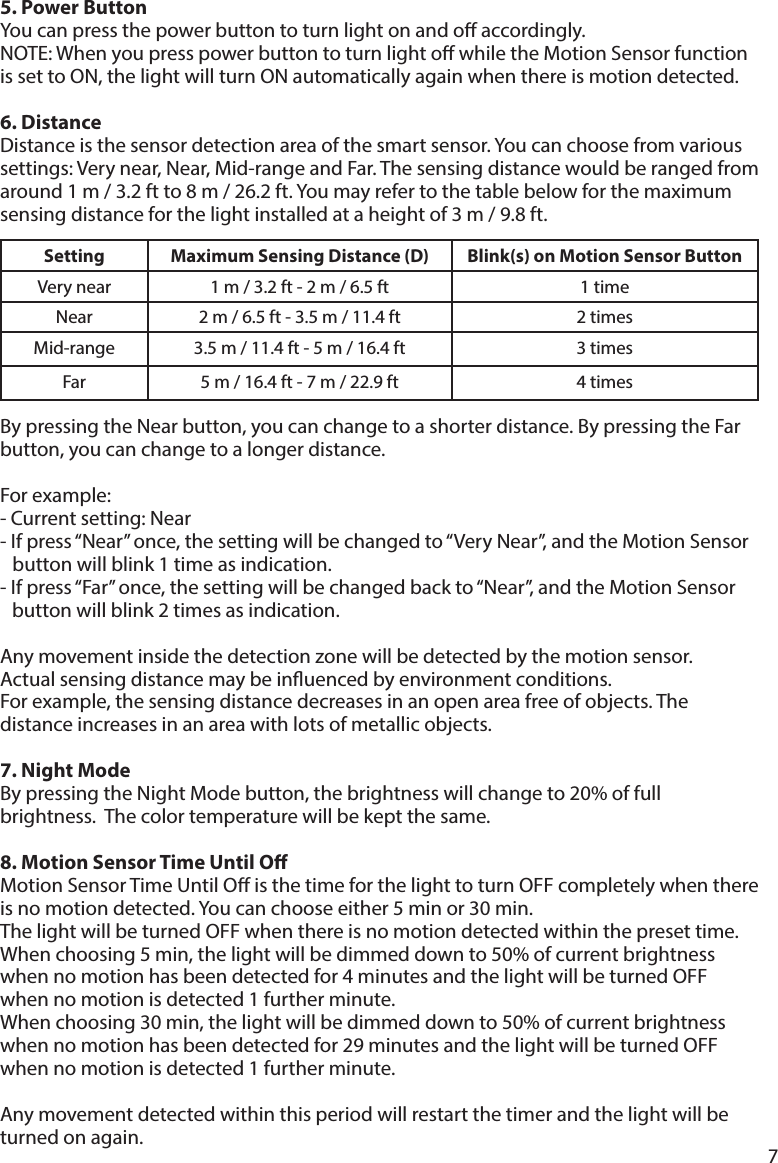 75. Power Button  Youcanpressthepowerbuttontoturnlightonandoaccordingly.NOTE:WhenyoupresspowerbuttontoturnlightowhiletheMotionSensorfunctionissettoON,thelightwillturnONautomaticallyagainwhenthereismotiondetected.6. DistanceDistanceisthesensordetectionareaofthesmartsensor.Youcanchoosefromvarioussettings:Verynear,Near,Mid-rangeandFar.Thesensingdistancewouldberangedfromaround1m/3.2ftto8m/26.2ft.Youmayrefertothetablebelowforthemaximumsensingdistanceforthelightinstalledataheightof3m/9.8ft.BypressingtheNearbutton,youcanchangetoashorterdistance.BypressingtheFarbutton, you can change to a longer distance.  Forexample:-Currentsetting:Near-Ifpress“Near”once,thesettingwillbechangedto“VeryNear”,andtheMotionSensor    button will blink 1 time as indication.  -Ifpress“Far”once,thesettingwillbechangedbackto“Near”,andtheMotionSensor    button will blink 2 times as indication.Anymovementinsidethedetectionzonewillbedetectedbythemotionsensor.Actualsensingdistancemaybeinuencedbyenvironmentconditions.Forexample,thesensingdistancedecreasesinanopenareafreeofobjects.Thedistanceincreasesinanareawithlotsofmetallicobjects.7. Night ModeBypressingtheNightModebutton,thebrightnesswillchangeto20%offullbrightness.  The color temperature will be kept the same.8. Motion Sensor Time Until OMotion Sensor Time Until O is the time for the light to turn OFF completely when there isnomotiondetected.Youcanchooseeither5minor30min.The light will be turned OFF when there is no motion detected within the preset time. Whenchoosing5min,thelightwillbedimmeddownto50%ofcurrentbrightnesswhen no motion has been detected for 4 minutes and the light will be turned OFF when no motion is detected 1 further minute.Whenchoosing30min,thelightwillbedimmeddownto50%ofcurrentbrightnesswhen no motion has been detected for 29 minutes and the light will be turned OFF when no motion is detected 1 further minute.Any movement detected within this period will restart the timer and the light will be turned on again.Setting Maximum Sensing Distance (D) Blink(s) on Motion Sensor ButtonVerynear 1m/3.2ft-2m/6.5ft 1 timeNear 2m/6.5ft-3.5m/11.4ft 2 timesMid-range 3.5m/11.4ft-5m/16.4ft 3 timesFar 5m/16.4ft-7m/22.9ft 4 times