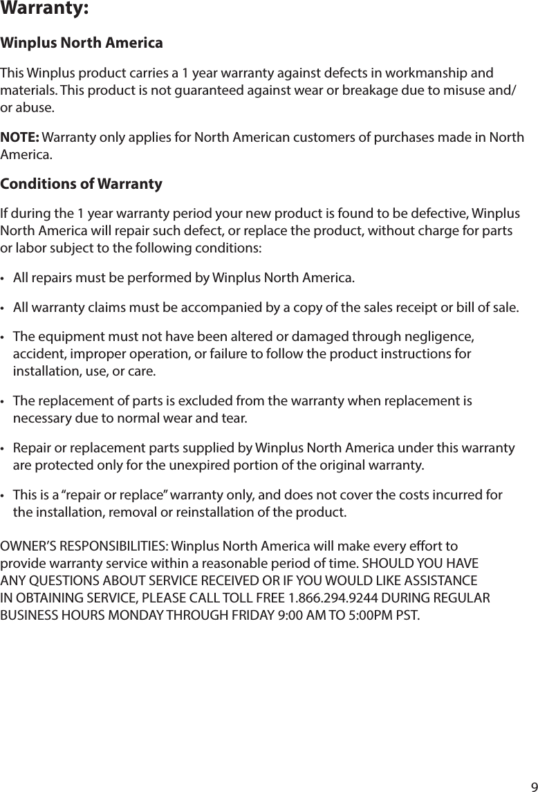 9Warranty:Winplus North AmericaThis Winplus product carries a 1 year warranty against defects in workmanship and materials.Thisproductisnotguaranteedagainstwearorbreakageduetomisuseand/or abuse.NOTE:WarrantyonlyappliesforNorthAmericancustomersofpurchasesmadeinNorthAmerica. Conditions of Warranty Ifduringthe1yearwarrantyperiodyournewproductisfoundtobedefective,WinplusNorthAmericawillrepairsuchdefect,orreplacetheproduct,withoutchargeforpartsorlaborsubjecttothefollowingconditions:• AllrepairsmustbeperformedbyWinplusNorthAmerica.• Allwarrantyclaimsmustbeaccompaniedbyacopyofthesalesreceiptorbillofsale.• Theequipmentmustnothavebeenalteredordamagedthroughnegligence,   accident, improper operation, or failure to follow the product instructions for      installation, use, or care.• Thereplacementofpartsisexcludedfromthewarrantywhenreplacementis   necessary due to normal wear and tear. • RepairorreplacementpartssuppliedbyWinplusNorthAmericaunderthiswarranty areprotectedonlyfortheunexpiredportionoftheoriginalwarranty.• Thisisa“repairorreplace”warrantyonly,anddoesnotcoverthecostsincurredfor   the installation, removal or reinstallation of the product.OWNER’SRESPONSIBILITIES:WinplusNorthAmericawillmakeeveryeorttoprovidewarrantyservicewithinareasonableperiodoftime.SHOULDYOUHAVEANYQUESTIONSABOUTSERVICERECEIVEDORIFYOUWOULDLIKEASSISTANCEINOBTAININGSERVICE,PLEASECALLTOLLFREE1.866.294.9244DURINGREGULARBUSINESSHOURSMONDAYTHROUGHFRIDAY9:00AMTO5:00PMPST.