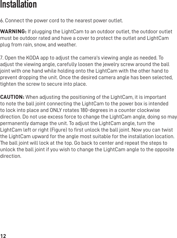 126. Connect the power cord to the nearest power outlet.WARNING: If plugging the LightCam to an outdoor outlet, the outdoor outlet must be outdoor rated and have a cover to protect the outlet and LightCam plug from rain, snow, and weather.7. Open the KODA app to adjust the camera&apos;s viewing angle as needed. To adjust the viewing angle, carefully loosen the jewelry screw around the ball joint with one hand while holding onto the LightCam with the other hand to prevent dropping the unit. Once the desired camera angle has been selected, tighten the screw to secure into place.CAUTION: When adjusting the positioning of the LightCam, it is important to note the ball joint connecting the LightCam to the power box is intended to lock into place and ONLY rotates 180-degrees in a counter clockwise direction. Do not use excess force to change the LightCam angle, doing so may permanently damage the unit. To adjust the LightCam angle, turn theLightCam left or right (Figure) to ﬁrst unlock the ball joint. Now you can twist the LightCam upward for the angle most suitable for the installation location. The ball joint will lock at the top. Go back to center and repeat the steps to unlock the ball joint if you wish to change the LightCam angle to the opposite direction.Installation