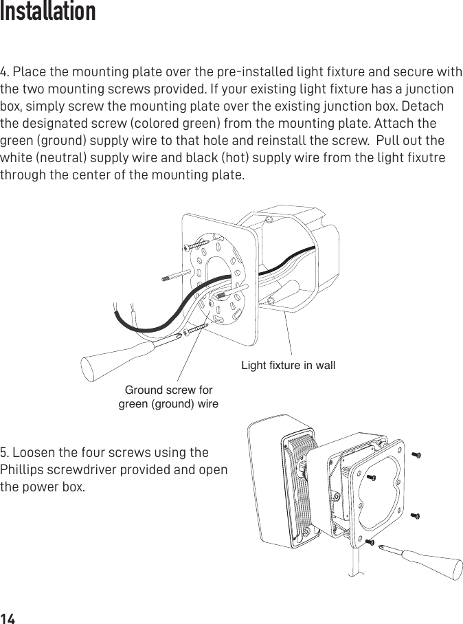 144. Place the mounting plate over the pre-installed light ﬁxture and secure with the two mounting screws provided. If your existing light ﬁxture has a junction box, simply screw the mounting plate over the existing junction box. Detach the designated screw (colored green) from the mounting plate. Attach the green (ground) supply wire to that hole and reinstall the screw.  Pull out the white (neutral) supply wire and black (hot) supply wire from the light ﬁxutre through the center of the mounting plate.5. Loosen the four screws using the Phillips screwdriver provided and open the power box. Ground screw for green (ground) wireLight xture in wallInstallation