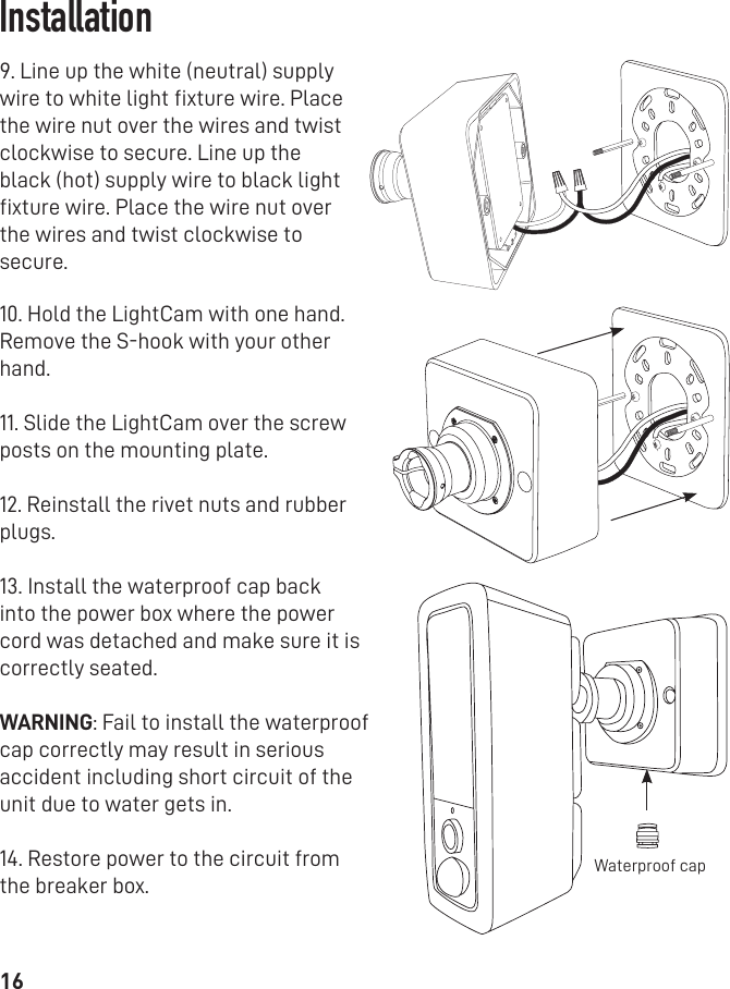 169. Line up the white (neutral) supply wire to white light ﬁxture wire. Place the wire nut over the wires and twist clockwise to secure. Line up the black (hot) supply wire to black light ﬁxture wire. Place the wire nut over the wires and twist clockwise to secure. 10. Hold the LightCam with one hand. Remove the S-hook with your other hand.11. Slide the LightCam over the screw posts on the mounting plate. 12. Reinstall the rivet nuts and rubber plugs. 13. Install the waterproof cap back into the power box where the power cord was detached and make sure it is correctly seated.WARNING: Fail to install the waterproof cap correctly may result in serious accident including short circuit of the unit due to water gets in.14. Restore power to the circuit from the breaker box.Waterproof capInstallation