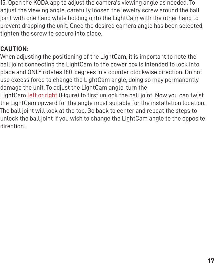 1715. Open the KODA app to adjust the camera&apos;s viewing angle as needed. To adjust the viewing angle, carefully loosen the jewelry screw around the ball joint with one hand while holding onto the LightCam with the other hand to prevent dropping the unit. Once the desired camera angle has been selected, tighten the screw to secure into place.  CAUTION:When adjusting the positioning of the LightCam, it is important to note the ball joint connecting the LightCam to the power box is intended to lock into place and ONLY rotates 180-degrees in a counter clockwise direction. Do not use excess force to change the LightCam angle, doing so may permanently damage the unit. To adjust the LightCam angle, turn theLightCam left or right (Figure) to ﬁrst unlock the ball joint. Now you can twist the LightCam upward for the angle most suitable for the installation location. The ball joint will lock at the top. Go back to center and repeat the steps to unlock the ball joint if you wish to change the LightCam angle to the opposite direction.