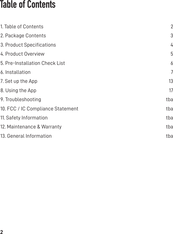 2Table of Contents1. Table of Contents   22. Package Contents   33. Product Speciﬁcations   44. Product Overview   55. Pre-Installation Check List  66. Installation  77. Set up the App  138. Using the App  179. Troubleshooting  tba10. FCC / IC Compliance Statement  tba11. Safety Information   tba12. Maintenance &amp; Warranty   tba13. General Information   tba