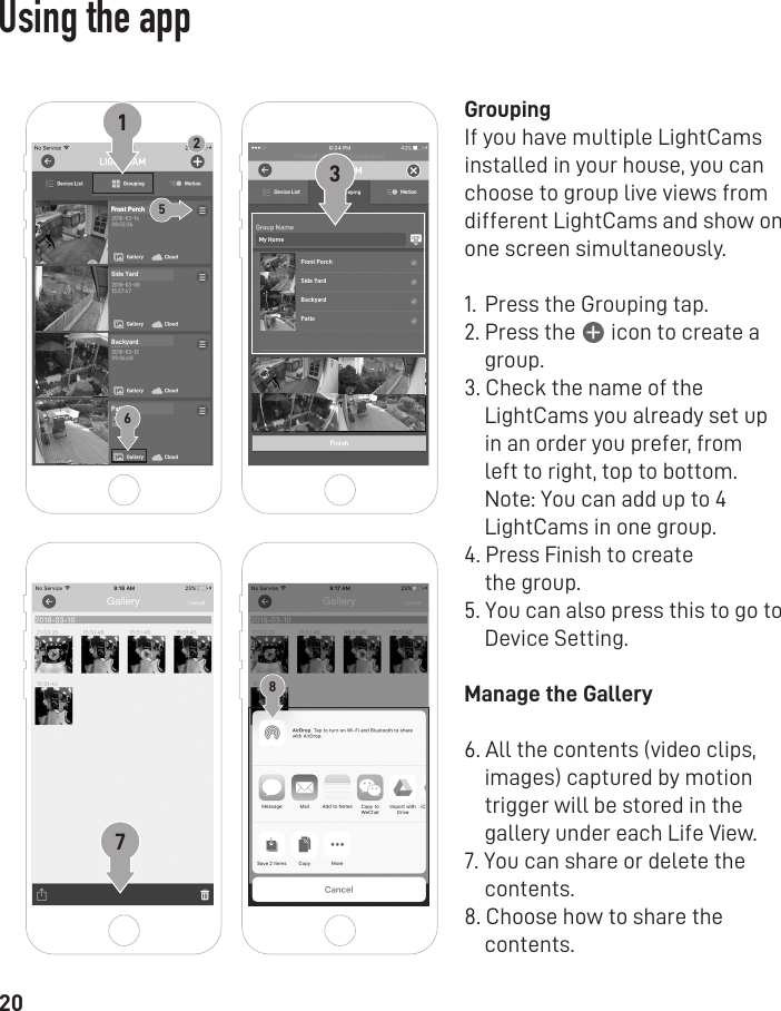 20GroupingIf you have multiple LightCams installed in your house, you can choose to group live views from different LightCams and show on one screen simultaneously.   1.  Press the Grouping tap.2. Press the       icon to create a     group.3. Check the name of the     LightCams you already set up     in an order you prefer, from     left to right, top to bottom.     Note: You can add up to 4     LightCams in one group.4. Press Finish to create    the group.5. You can also press this to go to     Device Setting.Manage the Gallery6. All the contents (video clips,     images) captured by motion     trigger will be stored in the     gallery under each Life View.7. You can share or delete the     contents.8. Choose how to share the     contents.Front PorchFront PorchSide YardBackyardPatio2Front PorchSide YardBackyardPatioMy Home376158Using the app