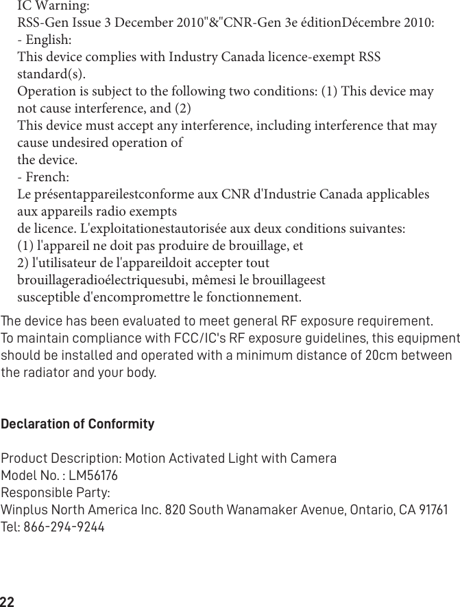 22The device has been evaluated to meet general RF exposure requirement.To maintain compliance with FCC/IC&apos;s RF exposure guidelines, this equipment should be installed and operated with a minimum distance of 20cm between the radiator and your body.Declaration of ConformityProduct Description: Motion Activated Light with CameraModel No. : LM56176Responsible Party:Winplus North America Inc. 820 South Wanamaker Avenue, Ontario, CA 91761 Tel: 866-294-9244IC Warning:RSS-Gen Issue 3 December 2010&quot;&amp;&quot;CNR-Gen 3e éditionDécembre 2010:- English:This device complies with Industry Canada licence-exempt RSS standard(s).Operation is subject to the following two conditions: (1) This device may not cause interference, and (2)This device must accept any interference, including interference that may cause undesired operation ofthe device.- French:Le présentappareilestconforme aux CNR d&apos;Industrie Canada applicables aux appareils radio exemptsde licence. L&apos;exploitationestautorisée aux deux conditions suivantes:(1) l&apos;appareil ne doit pas produire de brouillage, et2) l&apos;utilisateur de l&apos;appareildoit accepter tout brouillageradioélectriquesubi, mêmesi le brouillageestsusceptible d&apos;encompromettre le fonctionnement.