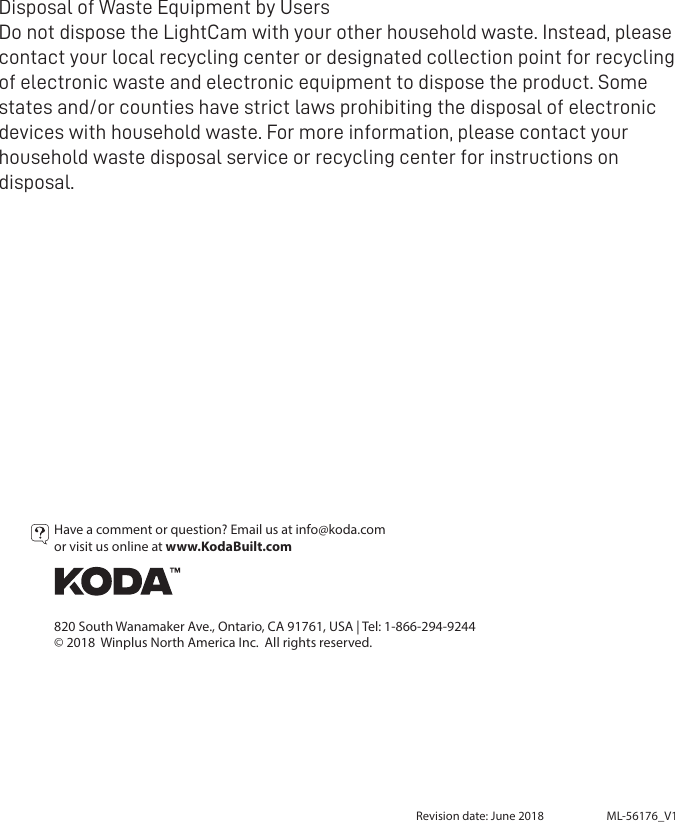 Revision date: June 2018 ML-56176_V1Have a comment or question? Email us at info@koda.comor visit us online at www.KodaBuilt.com  820 South Wanamaker Ave., Ontario, CA 91761, USA | Tel: 1-866-294-9244© 2018  Winplus North America Inc.  All rights reserved.Disposal of Waste Equipment by Users Do not dispose the LightCam with your other household waste. Instead, please contact your local recycling center or designated collection point for recycling of electronic waste and electronic equipment to dispose the product. Some states and/or counties have strict laws prohibiting the disposal of electronic devices with household waste. For more information, please contact your household waste disposal service or recycling center for instructions on disposal. 