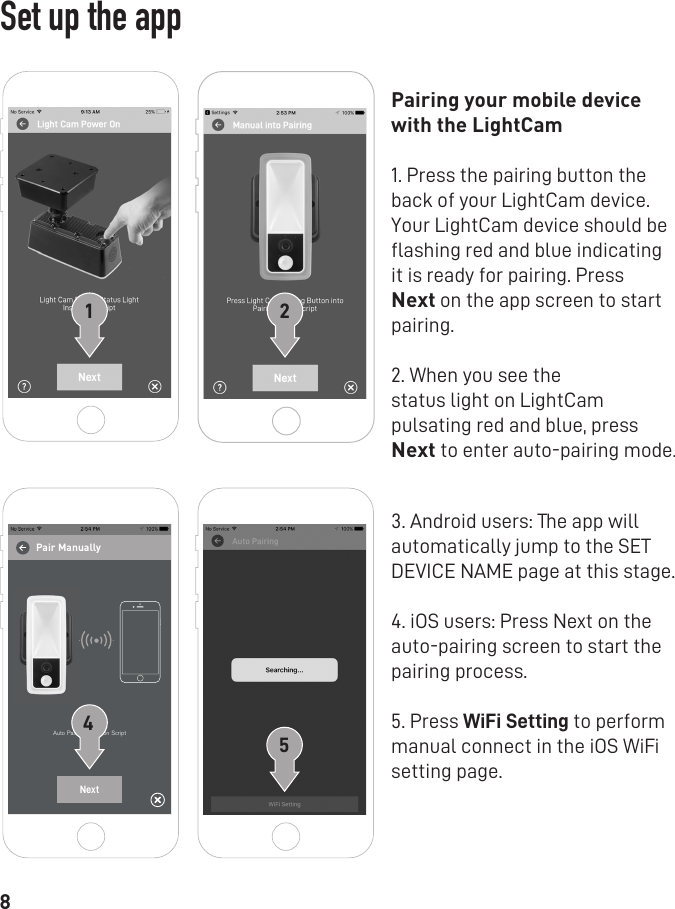 8Pairing your mobile device with the LightCam 1. Press the pairing button the back of your LightCam device. Your LightCam device should be ﬂashing red and blue indicating it is ready for pairing. Press Next on the app screen to start pairing. 2. When you see thestatus light on LightCam pulsating red and blue, press Next to enter auto-pairing mode.3. Android users: The app will automatically jump to the SET DEVICE NAME page at this stage. 4. iOS users: Press Next on the auto-pairing screen to start the pairing process. 5. Press WiFi Setting to perform manual connect in the iOS WiFi setting page.1Auto Pairing Instration ScriptNext452Set up the appPair Manually