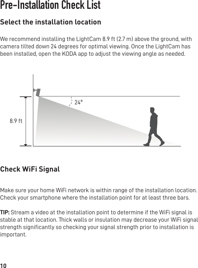 8.9 ft24º10Select the installation location Check WiFi SignalPre-Installation Check ListWe recommend installing the LightCam 8.9 ft (2.7 m) above the ground, with camera tilted down 24 degrees for optimal viewing. Once the LightCam has been installed, open the KODA app to adjust the viewing angle as needed.Make sure your home WiFi network is within range of the installation location. Check your smartphone where the installation point for at least three bars. TIP: Stream a video at the installation point to determine if the WiFi signal is stable at that location. Thick walls or insulation may decrease your WiFi signal strength signiﬁcantly so checking your signal strength prior to installation is important. 