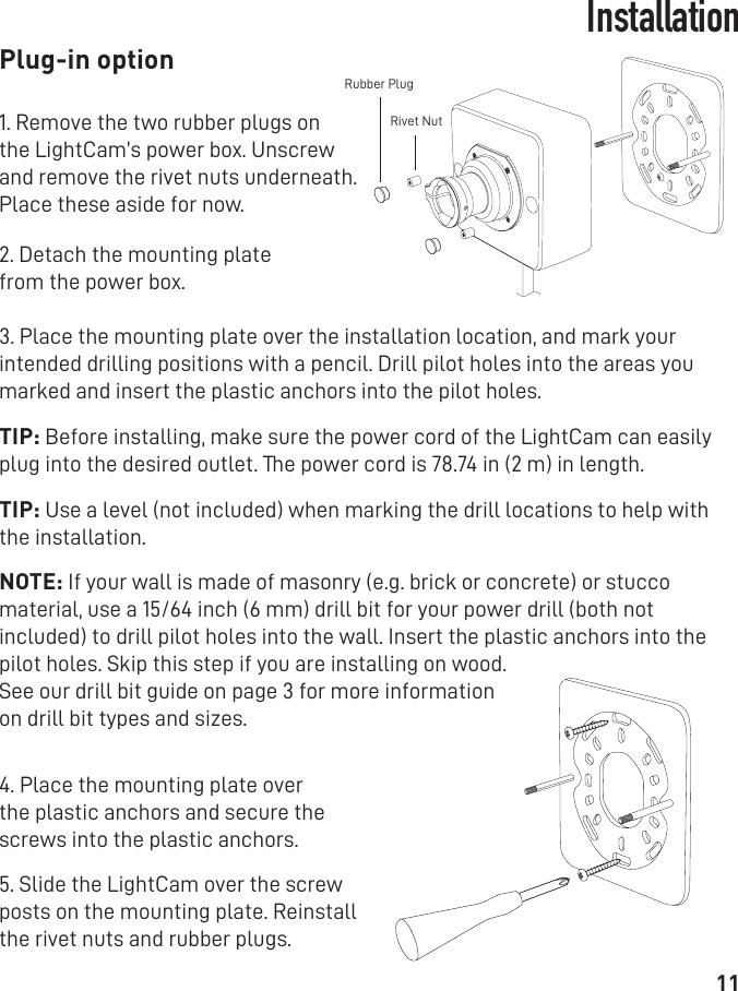 11Installation1. Remove the two rubber plugs on the LightCam’s power box. Unscrew and remove the rivet nuts underneath. Place these aside for now.2. Detach the mounting platefrom the power box. 3. Place the mounting plate over the installation location, and mark your intended drilling positions with a pencil. Drill pilot holes into the areas you marked and insert the plastic anchors into the pilot holes.TIP: Before installing, make sure the power cord of the LightCam can easily plug into the desired outlet. The power cord is 78.74 in (2 m) in length. TIP: Use a level (not included) when marking the drill locations to help with the installation.    NOTE: If your wall is made of masonry (e.g. brick or concrete) or stucco material, use a 15/64 inch (6 mm) drill bit for your power drill (both not included) to drill pilot holes into the wall. Insert the plastic anchors into the pilot holes. Skip this step if you are installing on wood.See our drill bit guide on page 3 for more informationon drill bit types and sizes.4. Place the mounting plate over the plastic anchors and secure the screws into the plastic anchors.5. Slide the LightCam over the screw posts on the mounting plate. Reinstall the rivet nuts and rubber plugs.Plug-in optionRivet NutRubber Plug