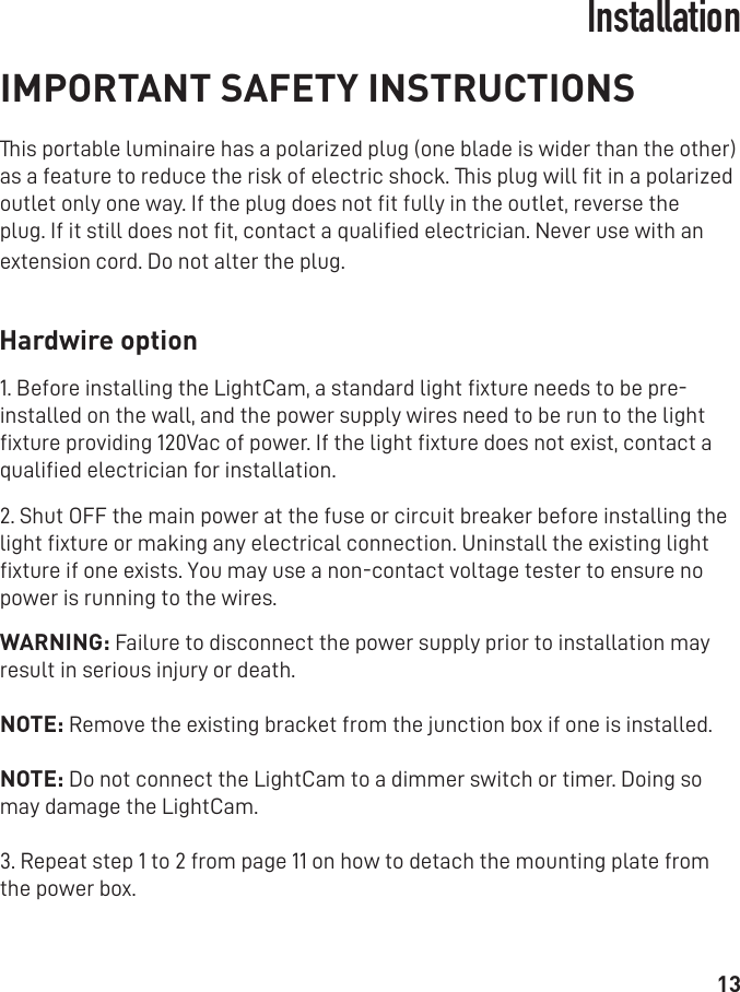 13IMPORTANT SAFETY INSTRUCTIONSThis portable luminaire has a polarized plug (one blade is wider than the other) as a feature to reduce the risk of electric shock. This plug will ﬁt in a polarized outlet only one way. If the plug does not ﬁt fully in the outlet, reverse the plug. If it still does not ﬁt, contact a qualiﬁed electrician. Never use with an extension cord. Do not alter the plug.   Hardwire option1. Before installing the LightCam, a standard light ﬁxture needs to be pre-installed on the wall, and the power supply wires need to be run to the light ﬁxture providing 120Vac of power. If the light ﬁxture does not exist, contact a qualiﬁed electrician for installation.2. Shut OFF the main power at the fuse or circuit breaker before installing the light ﬁxture or making any electrical connection. Uninstall the existing light ﬁxture if one exists. You may use a non-contact voltage tester to ensure no power is running to the wires. WARNING: Failure to disconnect the power supply prior to installation may result in serious injury or death.NOTE: Remove the existing bracket from the junction box if one is installed.NOTE: Do not connect the LightCam to a dimmer switch or timer. Doing so may damage the LightCam.3. Repeat step 1 to 2 from page 11 on how to detach the mounting plate from the power box. Installation